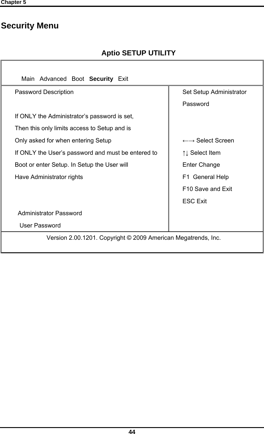 Chapter 5 44 Security Menu  Aptio SETUP UTILITY      Main   Advanced   Boot   Security   Exit Password Description  If ONLY the Administrator’s password is set, Then this only limits access to Setup and is Only asked for when entering Setup If ONLY the User’s password and must be entered to Boot or enter Setup. In Setup the User will Have Administrator rights   Administrator Password  User Password Set Setup Administrator Password   ←→ Select Screen ↑↓ Select Item Enter Change F1  General Help F10 Save and Exit ESC Exit                Version 2.00.1201. Copyright © 2009 American Megatrends, Inc.              