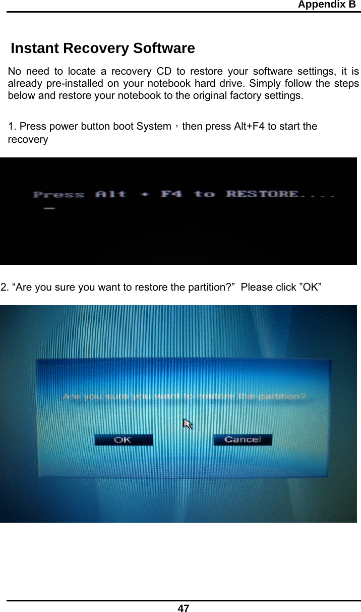                                                                                                     Appendix B 47  Instant Recovery Software  No need to locate a recovery CD to restore your software settings, it is already pre-installed on your notebook hard drive. Simply follow the steps below and restore your notebook to the original factory settings.  1. Press power button boot System，then press Alt+F4 to start the recovery     2. “Are you sure you want to restore the partition?”  Please click ”OK”        