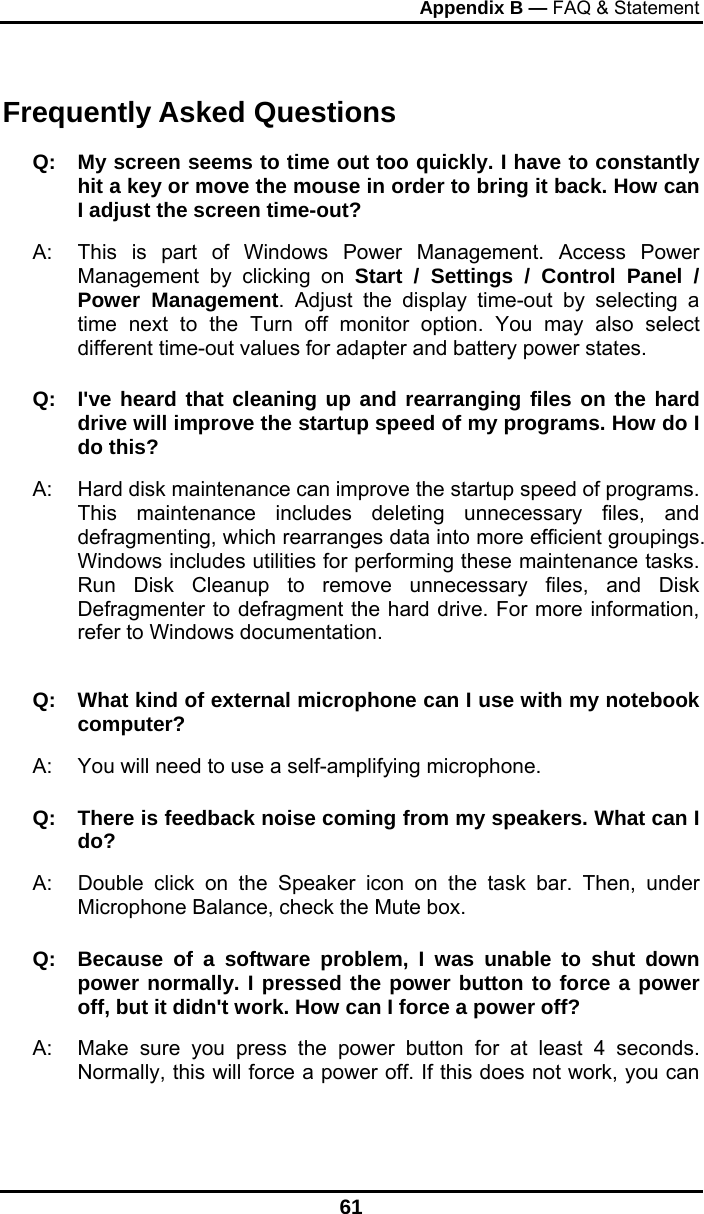 Appendix B — FAQ &amp; Statement 61 Frequently Asked Questions Q:  My screen seems to time out too quickly. I have to constantly hit a key or move the mouse in order to bring it back. How can I adjust the screen time-out? A:  This is part of Windows Power Management. Access Power Management by clicking on Start / Settings / Control Panel / Power Management. Adjust the display time-out by selecting a time next to the Turn off monitor option. You may also select different time-out values for adapter and battery power states. Q:  I&apos;ve heard that cleaning up and rearranging files on the hard drive will improve the startup speed of my programs. How do I do this? A:  Hard disk maintenance can improve the startup speed of programs. This maintenance includes deleting unnecessary files, and defragmenting, which rearranges data into more efficient groupings. Windows includes utilities for performing these maintenance tasks. Run Disk Cleanup to remove unnecessary files, and Disk Defragmenter to defragment the hard drive. For more information, refer to Windows documentation.  Q:   What kind of external microphone can I use with my notebook computer? A:   You will need to use a self-amplifying microphone.  Q:  There is feedback noise coming from my speakers. What can I do? A:  Double click on the Speaker icon on the task bar. Then, under Microphone Balance, check the Mute box. Q:  Because of a software problem, I was unable to shut down power normally. I pressed the power button to force a power off, but it didn&apos;t work. How can I force a power off? A:   Make sure you press the power button for at least 4 seconds. Normally, this will force a power off. If this does not work, you can 