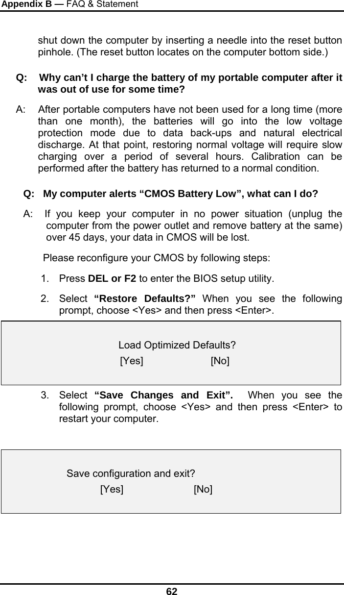 Appendix B — FAQ &amp; Statement 62 shut down the computer by inserting a needle into the reset button pinhole. (The reset button locates on the computer bottom side.) Q:    Why can’t I charge the battery of my portable computer after it was out of use for some time? A:    After portable computers have not been used for a long time (more than one month), the batteries will go into the low voltage protection mode due to data back-ups and natural electrical discharge. At that point, restoring normal voltage will require slow charging over a period of several hours. Calibration can be performed after the battery has returned to a normal condition.  Q:   My computer alerts “CMOS Battery Low”, what can I do? A:  If you keep your computer in no power situation (unplug the computer from the power outlet and remove battery at the same) over 45 days, your data in CMOS will be lost.        Please reconfigure your CMOS by following steps: 1. Press DEL or F2 to enter the BIOS setup utility. 2. Select “Restore Defaults?” When you see the following prompt, choose &lt;Yes&gt; and then press &lt;Enter&gt;.      Load Optimized Defaults? [Yes]                        [No]  3. Select “Save Changes and Exit”.  When you see the following prompt, choose &lt;Yes&gt; and then press &lt;Enter&gt; to restart your computer.      Save configuration and exit?  [Yes]                         [No]    