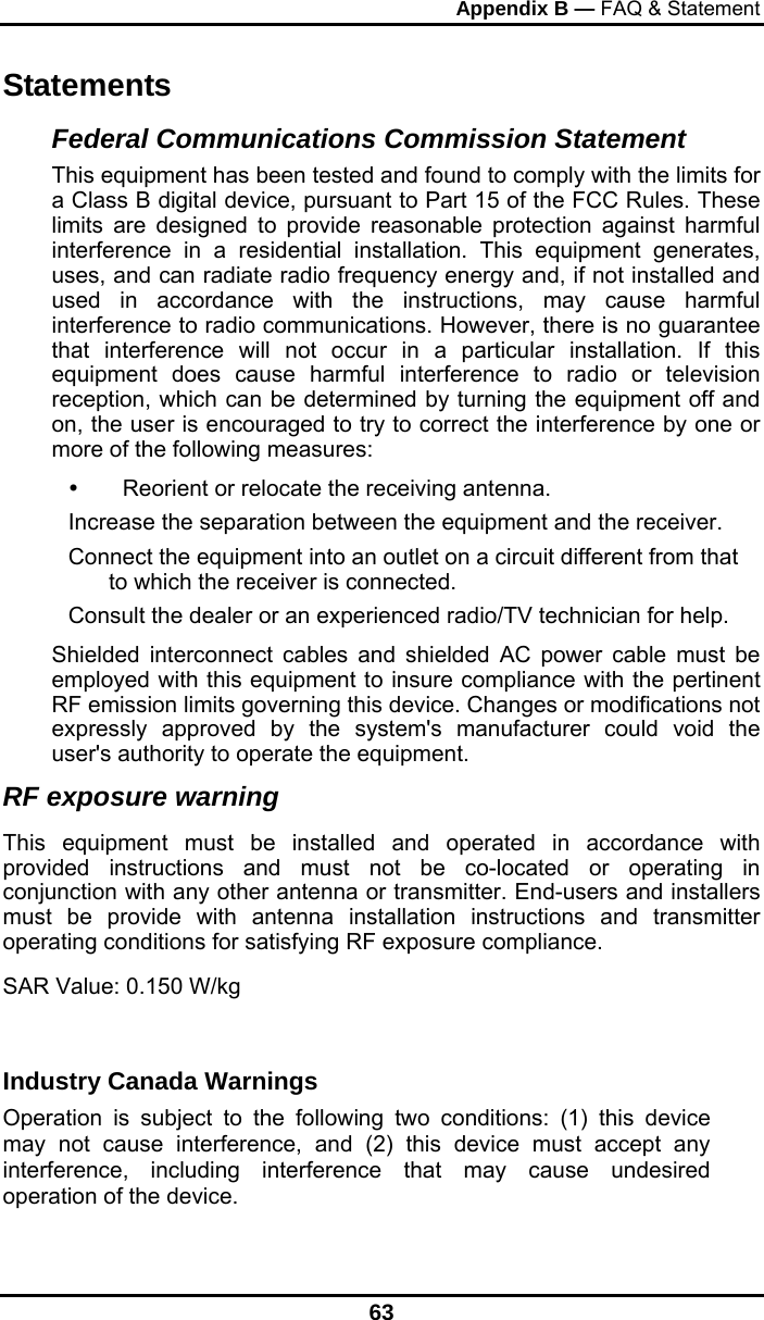 Appendix B — FAQ &amp; Statement 63 Statements Federal Communications Commission Statement This equipment has been tested and found to comply with the limits for a Class B digital device, pursuant to Part 15 of the FCC Rules. These limits are designed to provide reasonable protection against harmful interference in a residential installation. This equipment generates, uses, and can radiate radio frequency energy and, if not installed and used in accordance with the instructions, may cause harmful interference to radio communications. However, there is no guarantee that interference will not occur in a particular installation. If this equipment does cause harmful interference to radio or television reception, which can be determined by turning the equipment off and on, the user is encouraged to try to correct the interference by one or more of the following measures:   Reorient or relocate the receiving antenna. Increase the separation between the equipment and the receiver. Connect the equipment into an outlet on a circuit different from that to which the receiver is connected. Consult the dealer or an experienced radio/TV technician for help. Shielded interconnect cables and shielded AC power cable must be employed with this equipment to insure compliance with the pertinent RF emission limits governing this device. Changes or modifications not expressly approved by the system&apos;s manufacturer could void the user&apos;s authority to operate the equipment. RF exposure warning   This equipment must be installed and operated in accordance with provided instructions and must not be co-located or operating in conjunction with any other antenna or transmitter. End-users and installers must be provide with antenna installation instructions and transmitter operating conditions for satisfying RF exposure compliance. SAR Value: 0.150 W/kg  Industry Canada Warnings Operation is subject to the following two conditions: (1) this device may not cause interference, and (2) this device must accept any interference, including interference that may cause undesired operation of the device. 