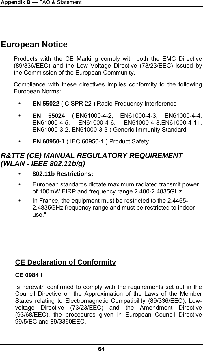 Appendix B — FAQ &amp; Statement 64  European Notice  Products with the CE Marking comply with both the EMC Directive (89/336/EEC) and the Low Voltage Directive (73/23/EEC) issued by the Commission of the European Community. Compliance with these directives implies conformity to the following European Norms:   EN 55022 ( CISPR 22 ) Radio Frequency Interference   EN 55024 ( EN61000-4-2, EN61000-4-3, EN61000-4-4, EN61000-4-5, EN61000-4-6, EN61000-4-8,EN61000-4-11, EN61000-3-2, EN61000-3-3 ) Generic Immunity Standard   EN 60950-1 ( IEC 60950-1 ) Product Safety R&amp;TTE (CE) MANUAL REGULATORY REQUIREMENT (WLAN - IEEE 802.11b/g)   802.11b Restrictions:   European standards dictate maximum radiated transmit power of 100mW EIRP and frequency range 2.400-2.4835GHz.   In France, the equipment must be restricted to the 2.4465-2.4835GHz frequency range and must be restricted to indoor use.&quot;    CE Declaration of Conformity CE 0984 ! Is herewith confirmed to comply with the requirements set out in the Council Directive on the Approximation of the Laws of the Member States relating to Electromagnetic Compatibility (89/336/EEC), Low- voltage Directive (73/23/EEC) and the Amendment Directive (93/68/EEC), the procedures given in European Council Directive 99/5/EC and 89/3360EEC. 