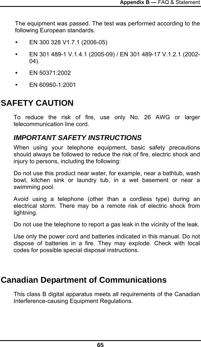 Appendix B — FAQ &amp; Statement 65 The equipment was passed. The test was performed according to the following European standards.   EN 300 328 V1.7.1 (2006-05)   EN 301 489-1 V.1.4.1 (2005-09) / EN 301 489-17 V.1.2.1 (2002-04)   EN 50371:2002   EN 60950-1:2001 SAFETY CAUTION To reduce the risk of fire, use only No. 26 AWG or larger telecommunication line cord.  IMPORTANT SAFETY INSTRUCTIONS   When using your telephone equipment, basic safety precautions should always be followed to reduce the risk of fire, electric shock and injury to persons, including the following: Do not use this product near water, for example, near a bathtub, wash bowl, kitchen sink or laundry tub, in a wet basement or near a swimming pool. Avoid using a telephone (other than a cordless type) during an electrical storm. There may be a remote risk of electric shock from lightning. Do not use the telephone to report a gas leak in the vicinity of the leak. Use only the power cord and batteries indicated in this manual. Do not dispose of batteries in a fire. They may explode. Check with local codes for possible special disposal instructions.   Canadian Department of Communications This class B digital apparatus meets all requirements of the Canadian Interference-causing Equipment Regulations.  