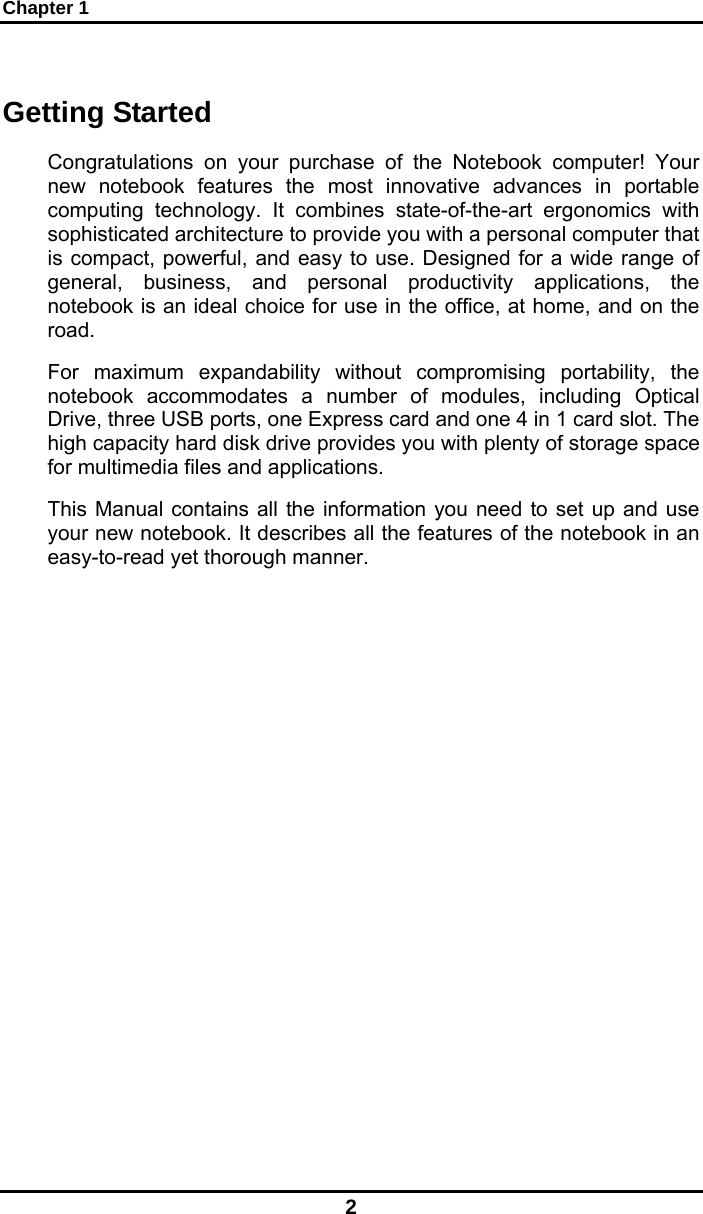 Chapter 1 2 Getting Started Congratulations on your purchase of the Notebook computer! Your new notebook features the most innovative advances in portable computing technology. It combines state-of-the-art ergonomics with sophisticated architecture to provide you with a personal computer that is compact, powerful, and easy to use. Designed for a wide range of general, business, and personal productivity applications, the notebook is an ideal choice for use in the office, at home, and on the road. For maximum expandability without compromising portability, the notebook accommodates a number of modules, including Optical Drive, three USB ports, one Express card and one 4 in 1 card slot. The high capacity hard disk drive provides you with plenty of storage space for multimedia files and applications. This Manual contains all the information you need to set up and use your new notebook. It describes all the features of the notebook in an easy-to-read yet thorough manner.   
