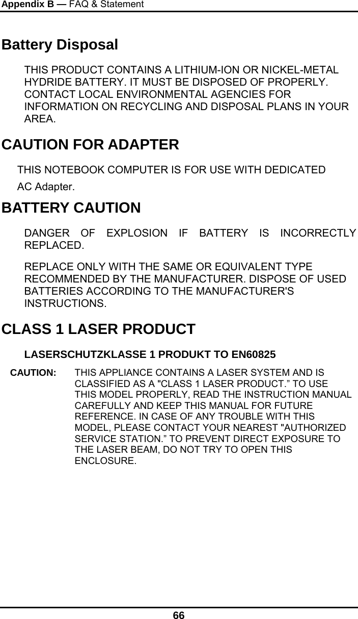 Appendix B — FAQ &amp; Statement 66 Battery Disposal THIS PRODUCT CONTAINS A LITHIUM-ION OR NICKEL-METAL HYDRIDE BATTERY. IT MUST BE DISPOSED OF PROPERLY. CONTACT LOCAL ENVIRONMENTAL AGENCIES FOR INFORMATION ON RECYCLING AND DISPOSAL PLANS IN YOUR AREA. CAUTION FOR ADAPTER THIS NOTEBOOK COMPUTER IS FOR USE WITH DEDICATED  AC Adapter. BATTERY CAUTION DANGER OF EXPLOSION IF BATTERY IS INCORRECTLY REPLACED. REPLACE ONLY WITH THE SAME OR EQUIVALENT TYPE RECOMMENDED BY THE MANUFACTURER. DISPOSE OF USED BATTERIES ACCORDING TO THE MANUFACTURER&apos;S INSTRUCTIONS. CLASS 1 LASER PRODUCT LASERSCHUTZKLASSE 1 PRODUKT TO EN60825 CAUTION:  THIS APPLIANCE CONTAINS A LASER SYSTEM AND IS CLASSIFIED AS A &quot;CLASS 1 LASER PRODUCT.” TO USE THIS MODEL PROPERLY, READ THE INSTRUCTION MANUAL CAREFULLY AND KEEP THIS MANUAL FOR FUTURE REFERENCE. IN CASE OF ANY TROUBLE WITH THIS MODEL, PLEASE CONTACT YOUR NEAREST &quot;AUTHORIZED SERVICE STATION.” TO PREVENT DIRECT EXPOSURE TO THE LASER BEAM, DO NOT TRY TO OPEN THIS ENCLOSURE. 