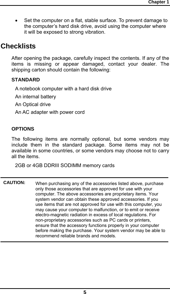 Chapter 1 5 •  Set the computer on a flat, stable surface. To prevent damage to the computer’s hard disk drive, avoid using the computer where it will be exposed to strong vibration.  Checklists After opening the package, carefully inspect the contents. If any of the items is missing or appear damaged, contact your dealer. The shipping carton should contain the following: STANDARD A notebook computer with a hard disk drive  An internal battery An Optical drive An AC adapter with power cord  OPTIONS The following items are normally optional, but some vendors may include them in the standard package. Some items may not be available in some countries, or some vendors may choose not to carry all the items. 2GB or 4GB DDRIII SODIMM memory cards   CAUTION:  When purchasing any of the accessories listed above, purchase only those accessories that are approved for use with your computer. The above accessories are proprietary items. Your system vendor can obtain these approved accessories. If you use items that are not approved for use with this computer, you may cause your computer to malfunction, or to emit or receive electro-magnetic radiation in excess of local regulations. For non-proprietary accessories such as PC cards or printers, ensure that the accessory functions properly in your computer before making the purchase. Your system vendor may be able to recommend reliable brands and models.  