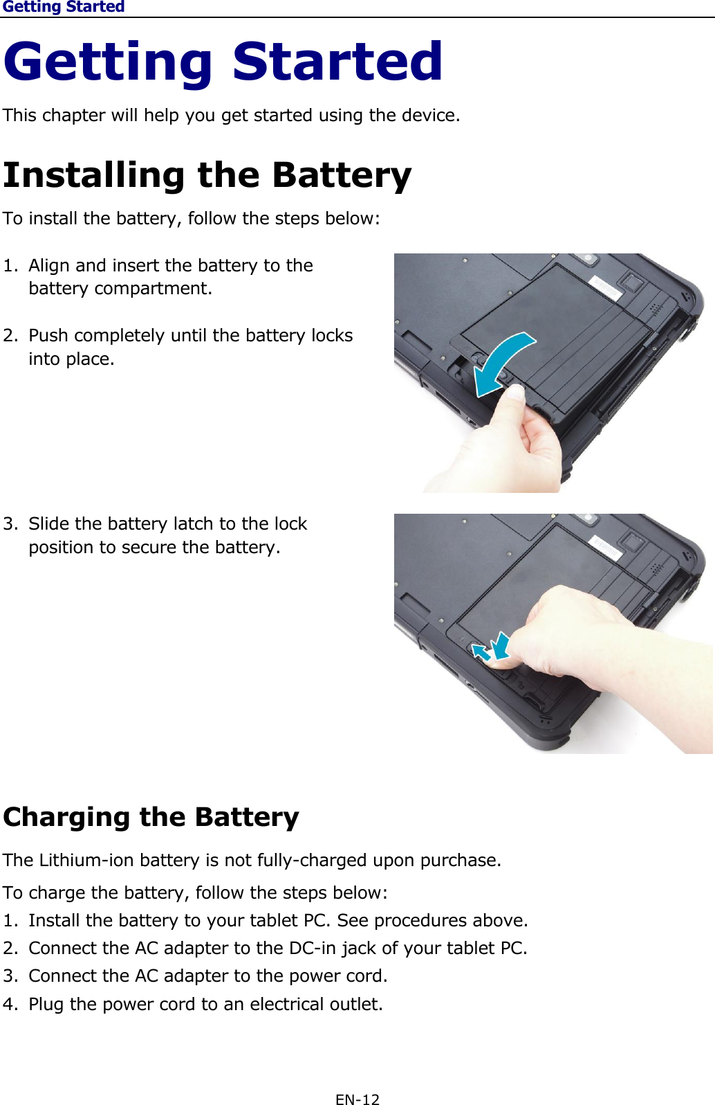 Getting Started EN-12  Getting Started This chapter will help you get started using the device.  Installing the Battery To install the battery, follow the steps below:  1. Align and insert the battery to the battery compartment.  2. Push completely until the battery locks into place.       3. Slide the battery latch to the lock position to secure the battery.     Charging the Battery The Lithium-ion battery is not fully-charged upon purchase.  To charge the battery, follow the steps below: 1. Install the battery to your tablet PC. See procedures above. 2. Connect the AC adapter to the DC-in jack of your tablet PC. 3. Connect the AC adapter to the power cord. 4. Plug the power cord to an electrical outlet.  