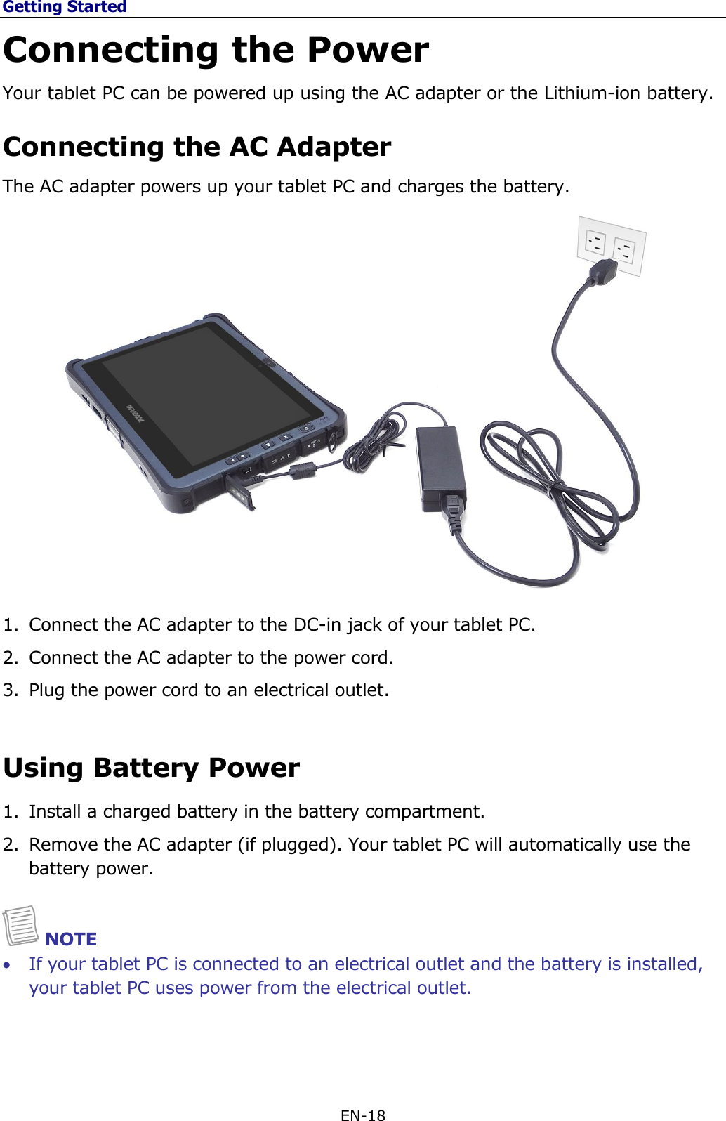 Getting Started EN-18  Connecting the Power Your tablet PC can be powered up using the AC adapter or the Lithium-ion battery. Connecting the AC Adapter The AC adapter powers up your tablet PC and charges the battery.  1. Connect the AC adapter to the DC-in jack of your tablet PC. 2. Connect the AC adapter to the power cord. 3. Plug the power cord to an electrical outlet.  Using Battery Power 1. Install a charged battery in the battery compartment. 2. Remove the AC adapter (if plugged). Your tablet PC will automatically use the battery power.    NOTE  If your tablet PC is connected to an electrical outlet and the battery is installed, your tablet PC uses power from the electrical outlet.    