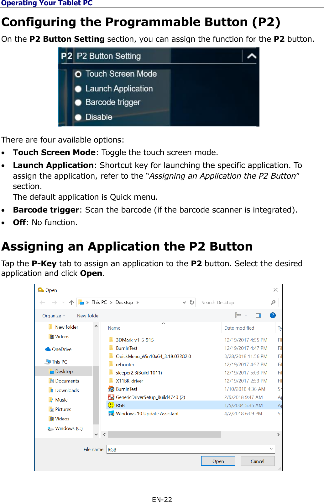 Operating Your Tablet PC EN-22  Configuring the Programmable Button (P2) On the P2 Button Setting section, you can assign the function for the P2 button.  There are four available options:  Touch Screen Mode: Toggle the touch screen mode.  Launch Application: Shortcut key for launching the specific application. To assign the application, refer to the “Assigning an Application the P2 Button” section.  The default application is Quick menu.  Barcode trigger: Scan the barcode (if the barcode scanner is integrated).  Off: No function. Assigning an Application the P2 Button  Tap the P-Key tab to assign an application to the P2 button. Select the desired application and click Open.  