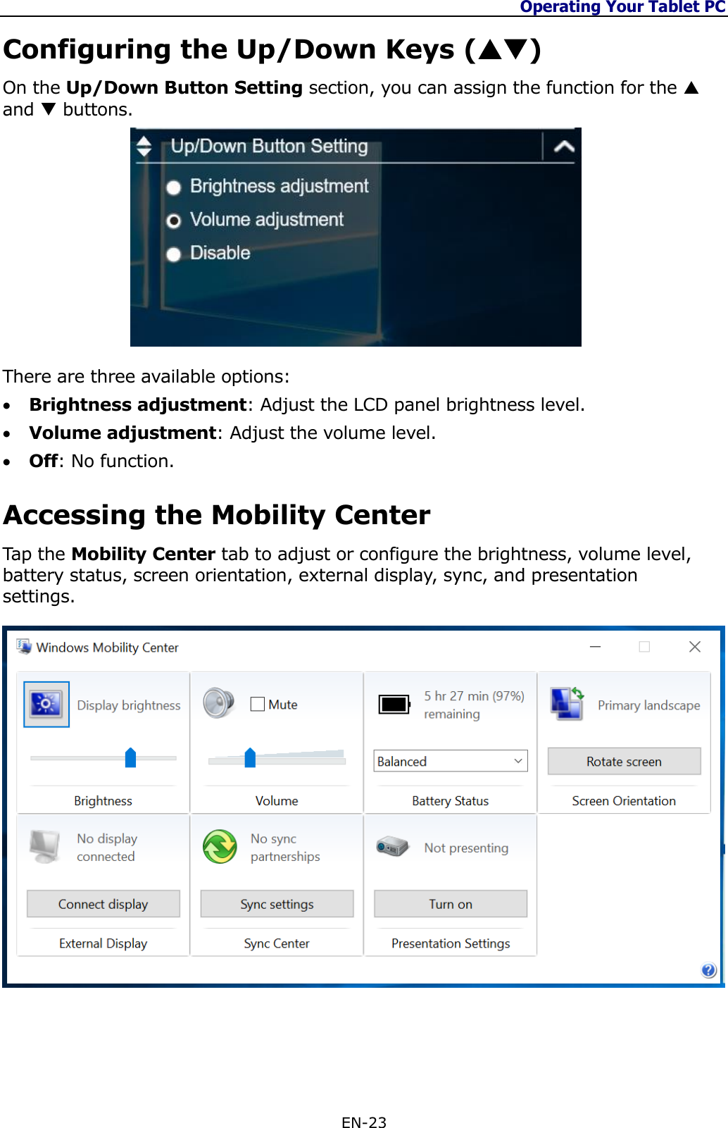 Operating Your Tablet PC  EN-23  Configuring the Up/Down Keys () On the Up/Down Button Setting section, you can assign the function for the  and  buttons.  There are three available options:  Brightness adjustment: Adjust the LCD panel brightness level.  Volume adjustment: Adjust the volume level.  Off: No function. Accessing the Mobility Center Tap the Mobility Center tab to adjust or configure the brightness, volume level, battery status, screen orientation, external display, sync, and presentation settings.   