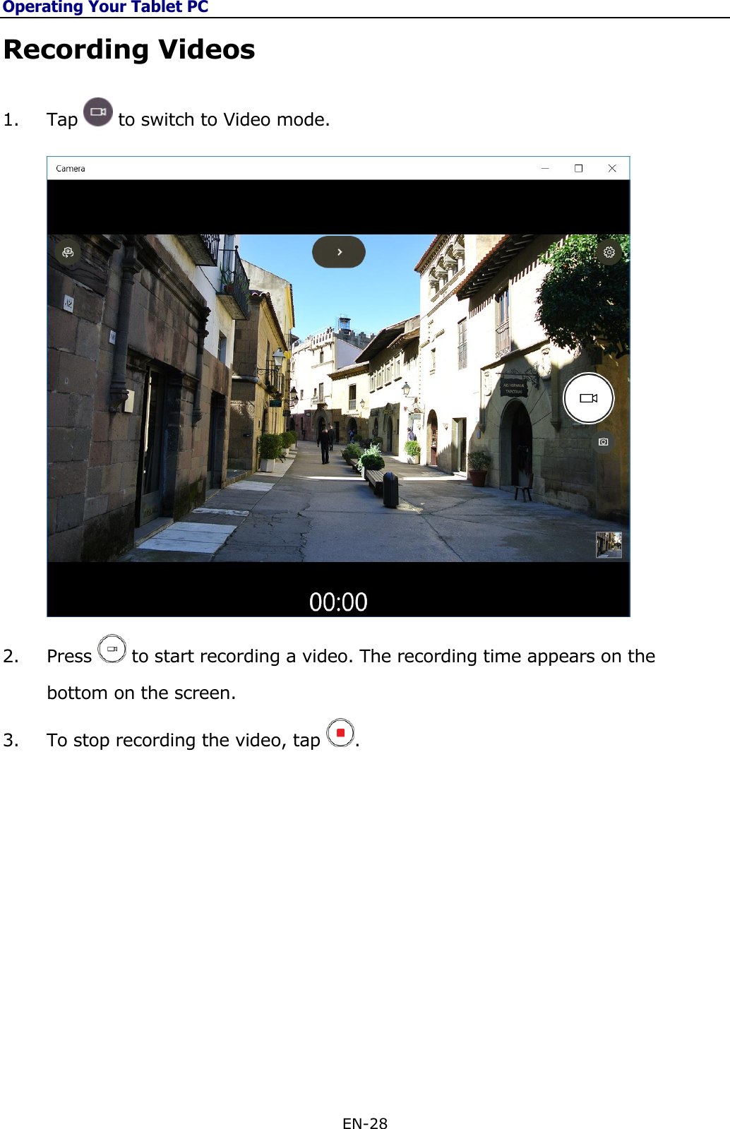 Operating Your Tablet PC EN-28  Recording Videos 1. Tap   to switch to Video mode.  2. Press   to start recording a video. The recording time appears on the bottom on the screen.  3. To stop recording the video, tap  .             