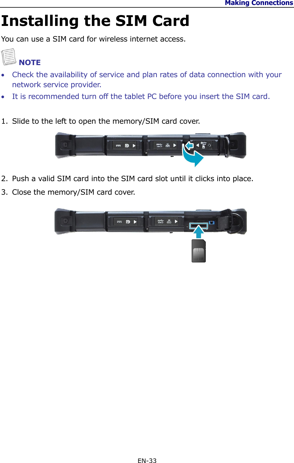 Making Connections  EN-33  Installing the SIM Card You can use a SIM card for wireless internet access.  NOTE  Check the availability of service and plan rates of data connection with your network service provider.  It is recommended turn off the tablet PC before you insert the SIM card. 1. Slide to the left to open the memory/SIM card cover.  2. Push a valid SIM card into the SIM card slot until it clicks into place. 3. Close the memory/SIM card cover.                    