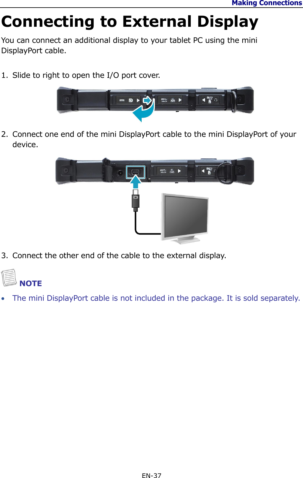 Making Connections  EN-37  Connecting to External Display You can connect an additional display to your tablet PC using the mini DisplayPort cable.  1. Slide to right to open the I/O port cover.   2. Connect one end of the mini DisplayPort cable to the mini DisplayPort of your device.   3. Connect the other end of the cable to the external display.  NOTE  The mini DisplayPort cable is not included in the package. It is sold separately.                