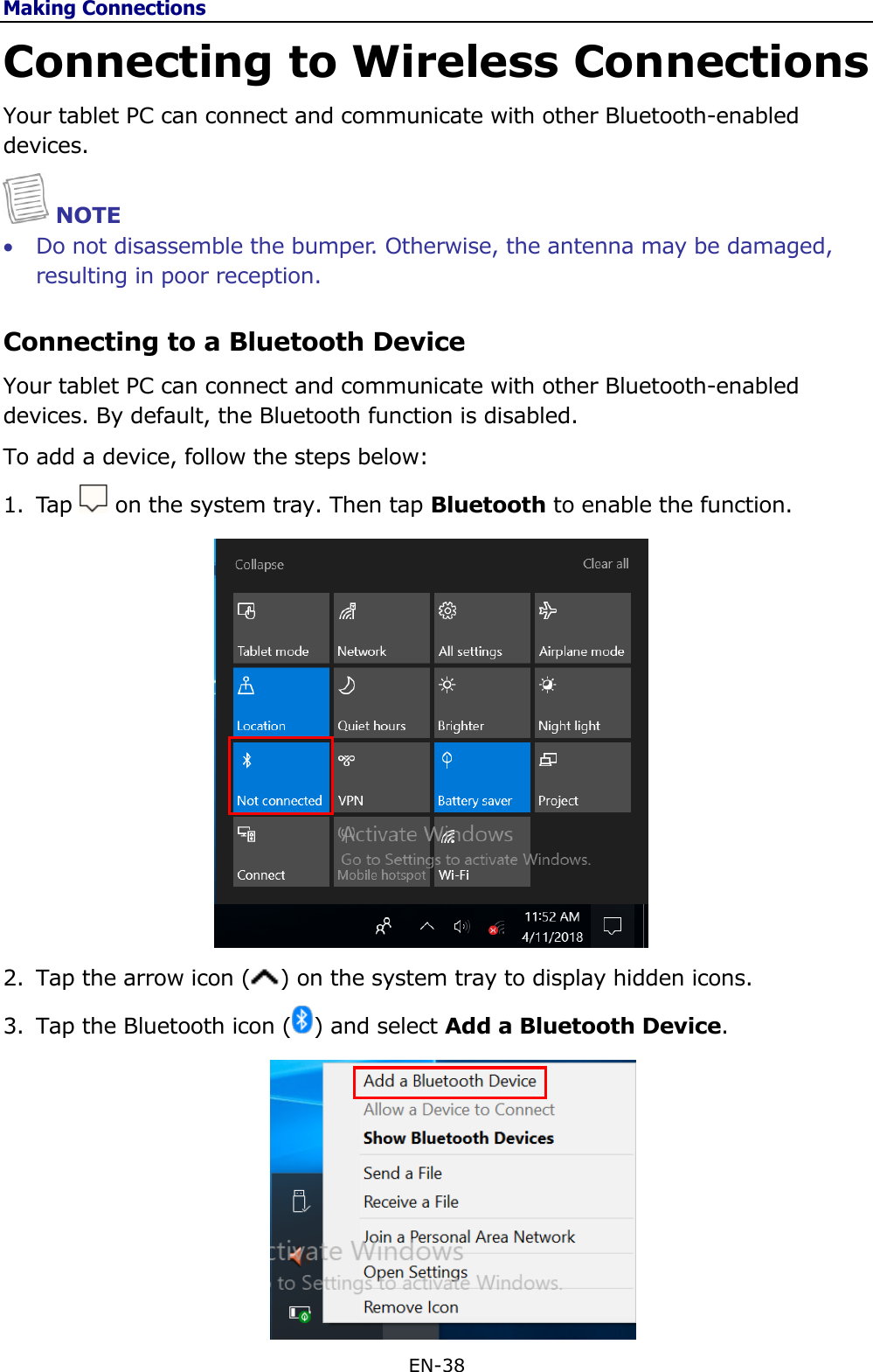 Making Connections EN-38  Connecting to Wireless Connections Your tablet PC can connect and communicate with other Bluetooth-enabled devices.  NOTE  Do not disassemble the bumper. Otherwise, the antenna may be damaged, resulting in poor reception. Connecting to a Bluetooth Device Your tablet PC can connect and communicate with other Bluetooth-enabled devices. By default, the Bluetooth function is disabled. To add a device, follow the steps below: 1. Tap   on the system tray. Then tap Bluetooth to enable the function.   2. Tap the arrow icon ( ) on the system tray to display hidden icons. 3. Tap the Bluetooth icon ( ) and select Add a Bluetooth Device.  