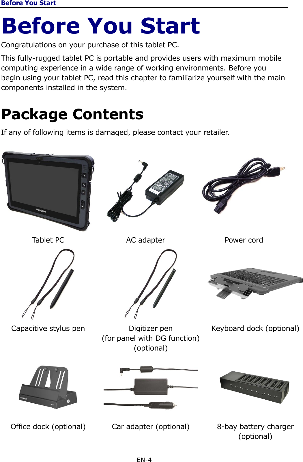 Before You Start EN-4  Before You Start Congratulations on your purchase of this tablet PC.  This fully-rugged tablet PC is portable and provides users with maximum mobile computing experience in a wide range of working environments. Before you begin using your tablet PC, read this chapter to familiarize yourself with the main components installed in the system.  Package Contents If any of following items is damaged, please contact your retailer.      Tablet PC AC adapter Power cord     Capacitive stylus pen Digitizer pen  (for panel with DG function) (optional) Keyboard dock (optional)    Office dock (optional) Car adapter (optional) 8-bay battery charger (optional) 