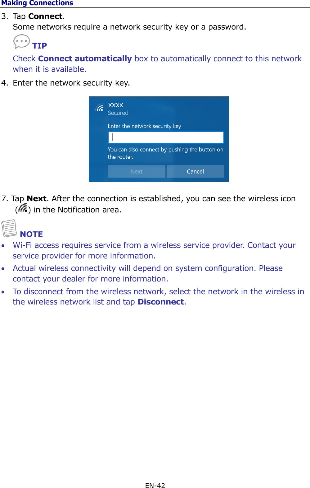 Making Connections EN-42  3. Tap Connect.  Some networks require a network security key or a password.        TIP Check Connect automatically box to automatically connect to this network when it is available. 4. Enter the network security key.  7. Tap Next. After the connection is established, you can see the wireless icon ( ) in the Notification area.   NOTE  Wi-Fi access requires service from a wireless service provider. Contact your service provider for more information.  Actual wireless connectivity will depend on system configuration. Please contact your dealer for more information.  To disconnect from the wireless network, select the network in the wireless in the wireless network list and tap Disconnect.               