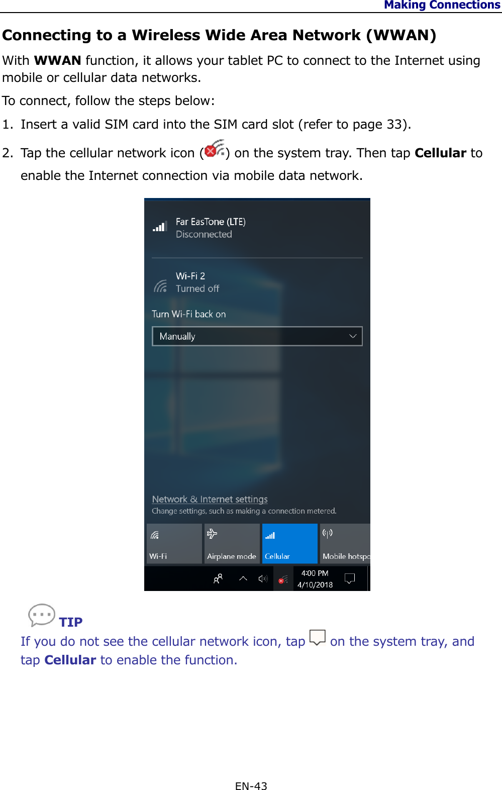 Making Connections  EN-43  Connecting to a Wireless Wide Area Network (WWAN) With WWAN function, it allows your tablet PC to connect to the Internet using mobile or cellular data networks. To connect, follow the steps below: 1. Insert a valid SIM card into the SIM card slot (refer to page 33). 2. Tap the cellular network icon ( ) on the system tray. Then tap Cellular to enable the Internet connection via mobile data network.      TIP If you do not see the cellular network icon, tap   on the system tray, and tap Cellular to enable the function.     