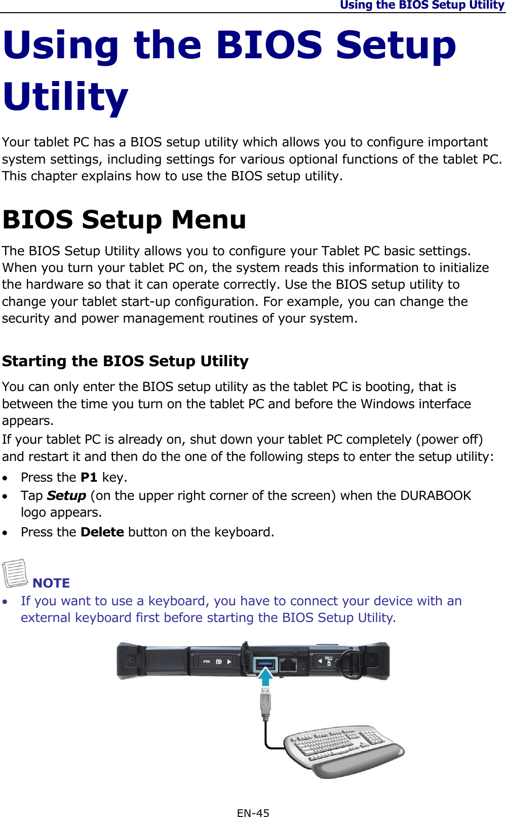 Using the BIOS Setup Utility  EN-45  Using the BIOS Setup Utility Your tablet PC has a BIOS setup utility which allows you to configure important system settings, including settings for various optional functions of the tablet PC. This chapter explains how to use the BIOS setup utility.  BIOS Setup Menu The BIOS Setup Utility allows you to configure your Tablet PC basic settings. When you turn your tablet PC on, the system reads this information to initialize the hardware so that it can operate correctly. Use the BIOS setup utility to change your tablet start-up configuration. For example, you can change the security and power management routines of your system.  Starting the BIOS Setup Utility You can only enter the BIOS setup utility as the tablet PC is booting, that is between the time you turn on the tablet PC and before the Windows interface appears.   If your tablet PC is already on, shut down your tablet PC completely (power off) and restart it and then do the one of the following steps to enter the setup utility:  Press the P1 key.  Tap Setup (on the upper right corner of the screen) when the DURABOOK logo appears.   Press the Delete button on the keyboard.   NOTE  If you want to use a keyboard, you have to connect your device with an external keyboard first before starting the BIOS Setup Utility.  