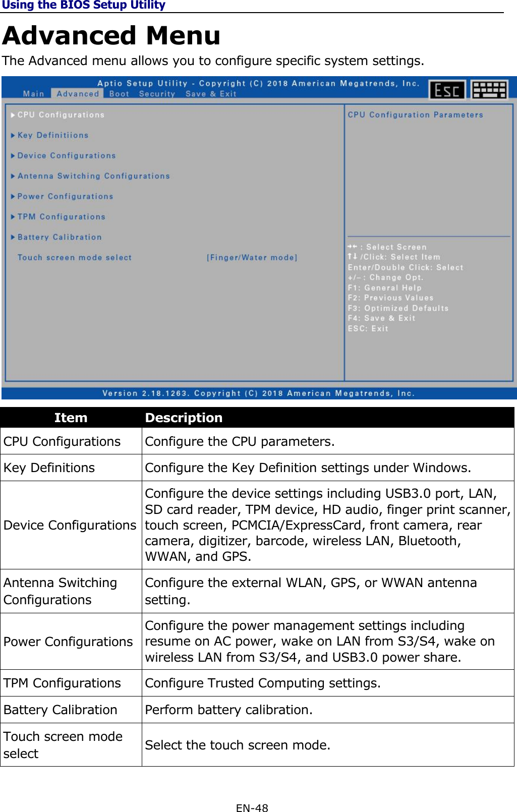 Using the BIOS Setup Utility EN-48  Advanced Menu The Advanced menu allows you to configure specific system settings.  Item Description CPU Configurations Configure the CPU parameters. Key Definitions Configure the Key Definition settings under Windows. Device Configurations Configure the device settings including USB3.0 port, LAN, SD card reader, TPM device, HD audio, finger print scanner, touch screen, PCMCIA/ExpressCard, front camera, rear camera, digitizer, barcode, wireless LAN, Bluetooth, WWAN, and GPS. Antenna Switching Configurations Configure the external WLAN, GPS, or WWAN antenna setting. Power Configurations Configure the power management settings including resume on AC power, wake on LAN from S3/S4, wake on wireless LAN from S3/S4, and USB3.0 power share. TPM Configurations Configure Trusted Computing settings. Battery Calibration Perform battery calibration. Touch screen mode select Select the touch screen mode. 