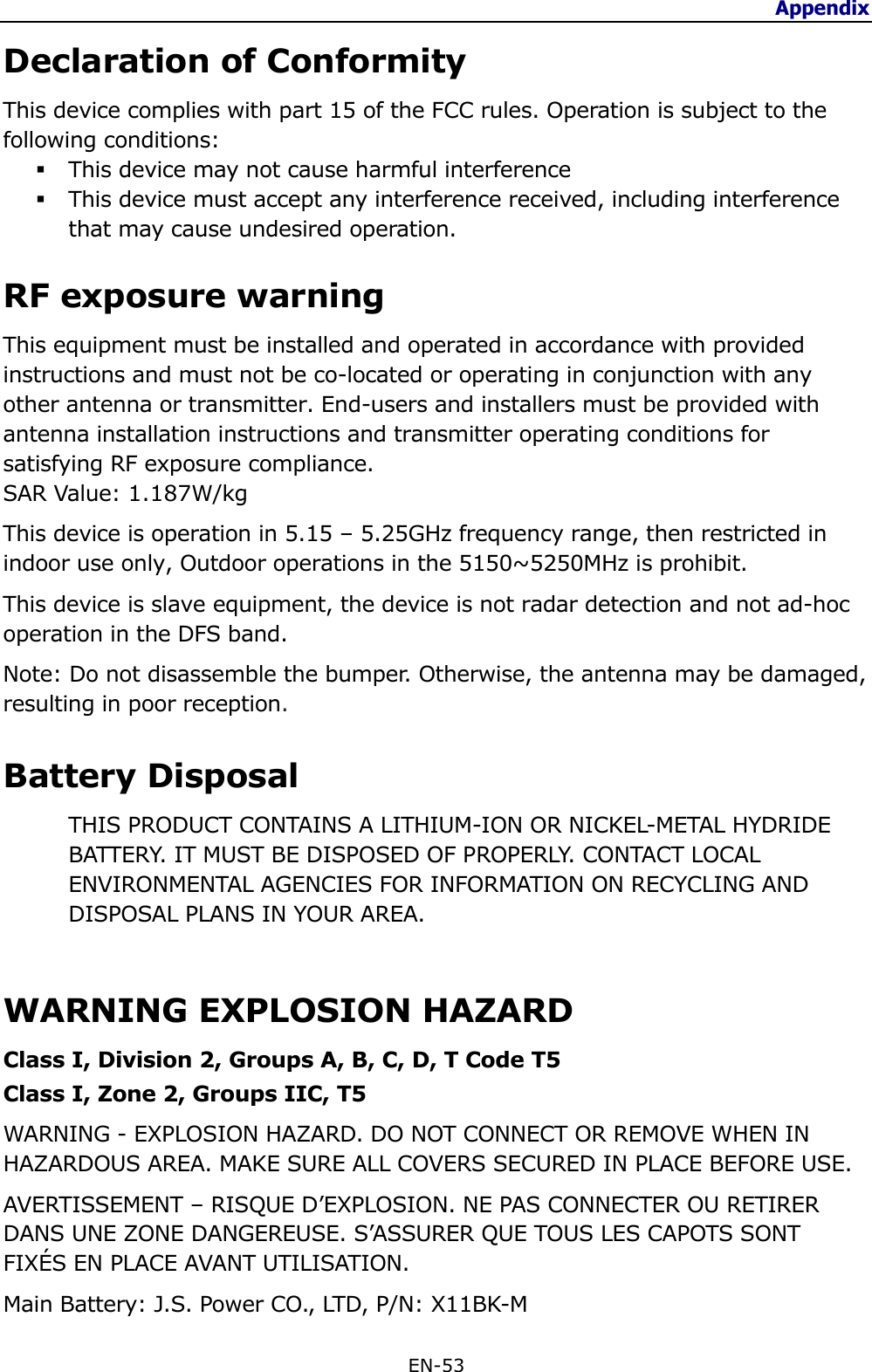 Appendix  EN-53  Declaration of ConformityThis device complies with part 15 of the FCC rules. Operation is subject to thefollowing conditions: This device may not cause harmful interference This device must accept any interference received, including interferencethat may cause undesired operation.RF exposure warningThis equipment must be installed and operated in accordance with providedinstructions and must not be co-located or operating in conjunction with anyother antenna or transmitter. End-users and installers must be provided withantenna installation instructions and transmitter operating conditions forsatisfying RF exposure compliance.SAR Value: 1.187W/kgThis device is operation in 5.15 – 5.25GHz frequency range, then restricted inindoor use only, Outdoor operations in the 5150~5250MHz is prohibit.This device is slave equipment, the device is not radar detection and not ad-hocoperation in the DFS band.Note: Do not disassemble the bumper. Otherwise, the antenna may be damaged,resulting in poor reception.Battery DisposalTHIS PRODUCT CONTAINS A LITHIUM-ION OR NICKEL-METAL HYDRIDEBATTERY. IT MUST BE DISPOSED OF PROPERLY. CONTACT LOCALENVIRONMENTAL AGENCIES FOR INFORMATION ON RECYCLING ANDDISPOSAL PLANS IN YOUR AREA. WARNING EXPLOSION HAZARD Class I, Division 2, Groups A, B, C, D, T Code T5 Class I, Zone 2, Groups IIC, T5 WARNING - EXPLOSION HAZARD. DO NOT CONNECT OR REMOVE WHEN IN HAZARDOUS AREA. MAKE SURE ALL COVERS SECURED IN PLACE BEFORE USE. AVERTISSEMENT – RISQUE D’EXPLOSION. NE PAS CONNECTER OU RETIRER DANS UNE ZONE DANGEREUSE. S’ASSURER QUE TOUS LES CAPOTS SONT FIXÉS EN PLACE AVANT UTILISATION. Main Battery: J.S. Power CO., LTD, P/N: X11BK-M 