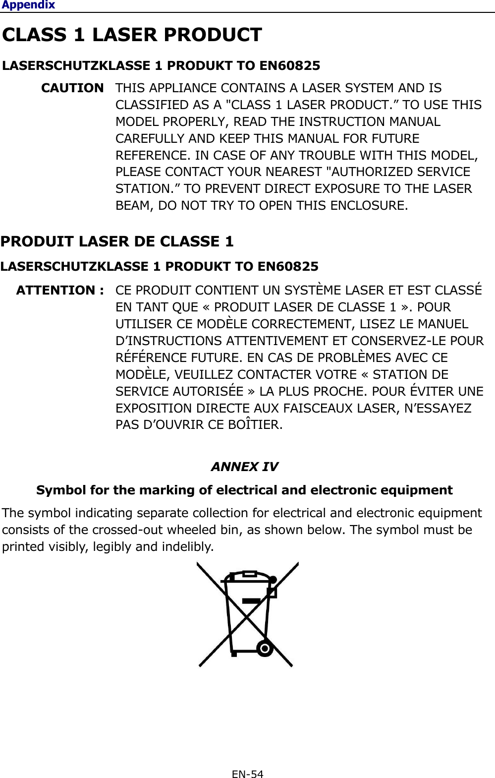 Appendix EN-54  CLASS 1 LASER PRODUCT LASERSCHUTZKLASSE 1 PRODUKT TO EN60825 CAUTION  THIS APPLIANCE CONTAINS A LASER SYSTEM AND IS CLASSIFIED AS A &quot;CLASS 1 LASER PRODUCT.” TO USE THIS MODEL PROPERLY, READ THE INSTRUCTION MANUAL CAREFULLY AND KEEP THIS MANUAL FOR FUTURE REFERENCE. IN CASE OF ANY TROUBLE WITH THIS MODEL, PLEASE CONTACT YOUR NEAREST &quot;AUTHORIZED SERVICE STATION.” TO PREVENT DIRECT EXPOSURE TO THE LASER BEAM, DO NOT TRY TO OPEN THIS ENCLOSURE. PRODUIT LASER DE CLASSE 1 LASERSCHUTZKLASSE 1 PRODUKT TO EN60825 ATTENTION : CE PRODUIT CONTIENT UN SYSTÈME LASER ET EST CLASSÉ EN TANT QUE « PRODUIT LASER DE CLASSE 1 ». POUR UTILISER CE MODÈLE CORRECTEMENT, LISEZ LE MANUEL D’INSTRUCTIONS ATTENTIVEMENT ET CONSERVEZ-LE POUR RÉFÉRENCE FUTURE. EN CAS DE PROBLÈMES AVEC CE MODÈLE, VEUILLEZ CONTACTER VOTRE « STATION DE SERVICE AUTORISÉE » LA PLUS PROCHE. POUR ÉVITER UNE EXPOSITION DIRECTE AUX FAISCEAUX LASER, N’ESSAYEZ PAS D’OUVRIR CE BOÎTIER.  ANNEX IV Symbol for the marking of electrical and electronic equipment The symbol indicating separate collection for electrical and electronic equipment consists of the crossed-out wheeled bin, as shown below. The symbol must be printed visibly, legibly and indelibly.             