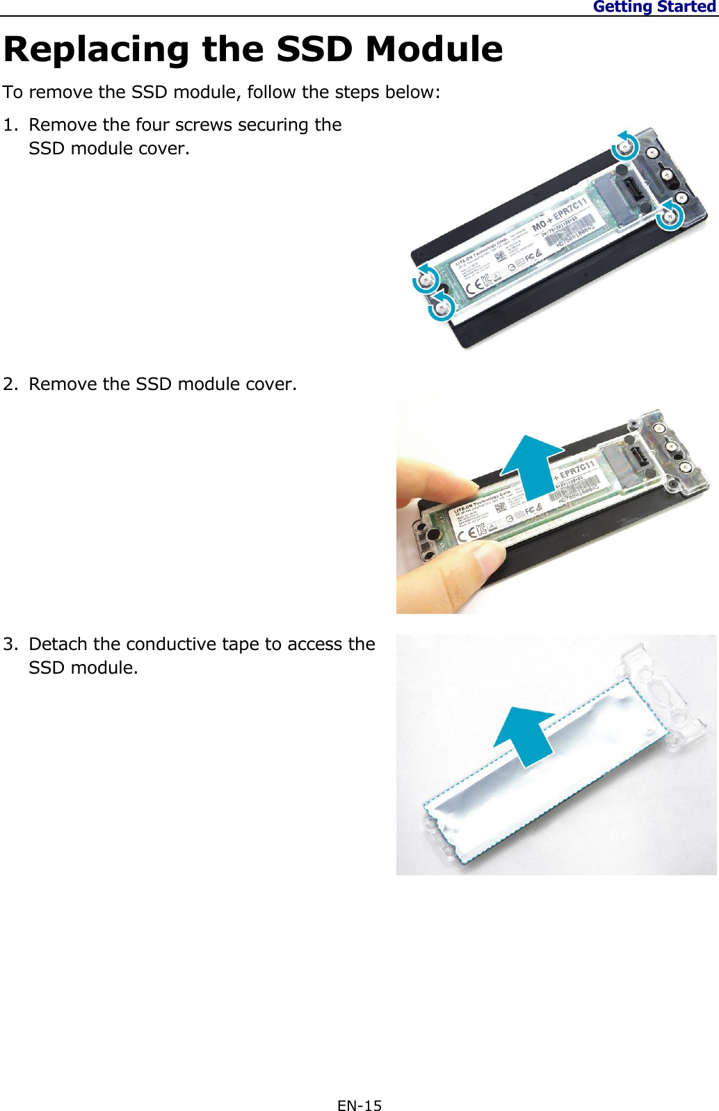 Getting Started  EN-15  Replacing the SSD Module To remove the SSD module, follow the steps below: 1. Remove the four screws securing the SSD module cover.          2. Remove the SSD module cover.           3. Detach the conductive tape to access the SSD module.                 