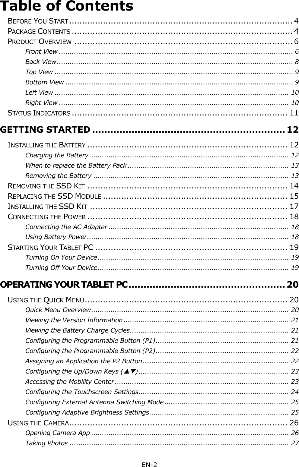 EN-2  Table of Contents  BEFORE YOU START ...................................................................................... 4 PACKAGE CONTENTS ..................................................................................... 4 PRODUCT OVERVIEW .................................................................................... 6 Front View ............................................................................................................. 6 Back View .............................................................................................................. 8 Top View ............................................................................................................... 9 Bottom View .......................................................................................................... 9 Left View ............................................................................................................. 10 Right View ........................................................................................................... 10 STATUS INDICATORS ................................................................................... 11 GETTING STARTED ................................................................ 12 INSTALLING THE BATTERY ............................................................................. 12 Charging the Battery ............................................................................................. 12 When to replace the Battery Pack ........................................................................... 13 Removing the Battery ........................................................................................... 13 REMOVING THE SSD KIT ............................................................................. 14 REPLACING THE SSD MODULE ....................................................................... 15 INSTALLING THE SSD KIT ............................................................................ 17 CONNECTING THE POWER ............................................................................. 18 Connecting the AC Adapter .................................................................................... 18 Using Battery Power .............................................................................................. 18 STARTING YOUR TABLET PC .......................................................................... 19 Turning On Your Device ......................................................................................... 19 Turning Off Your Device ......................................................................................... 19 OPERATING YOUR TABLET PC .................................................... 20 USING THE QUICK MENU .............................................................................. 20 Quick Menu Overview ............................................................................................ 20 Viewing the Version Information ............................................................................. 21 Viewing the Battery Charge Cycles .......................................................................... 21 Configuring the Programmable Button (P1) .............................................................. 21 Configuring the Programmable Button (P2) .............................................................. 22 Assigning an Application the P2 Button .................................................................... 22 Configuring the Up/Down Keys () ...................................................................... 23 Accessing the Mobility Center ................................................................................. 23 Configuring the Touchscreen Settings ...................................................................... 24 Configuring External Antenna Switching Mode .......................................................... 25 Configuring Adaptive Brightness Settings ................................................................. 25 USING THE CAMERA .................................................................................... 26 Opening Camera App ............................................................................................ 26 Taking Photos ...................................................................................................... 27 