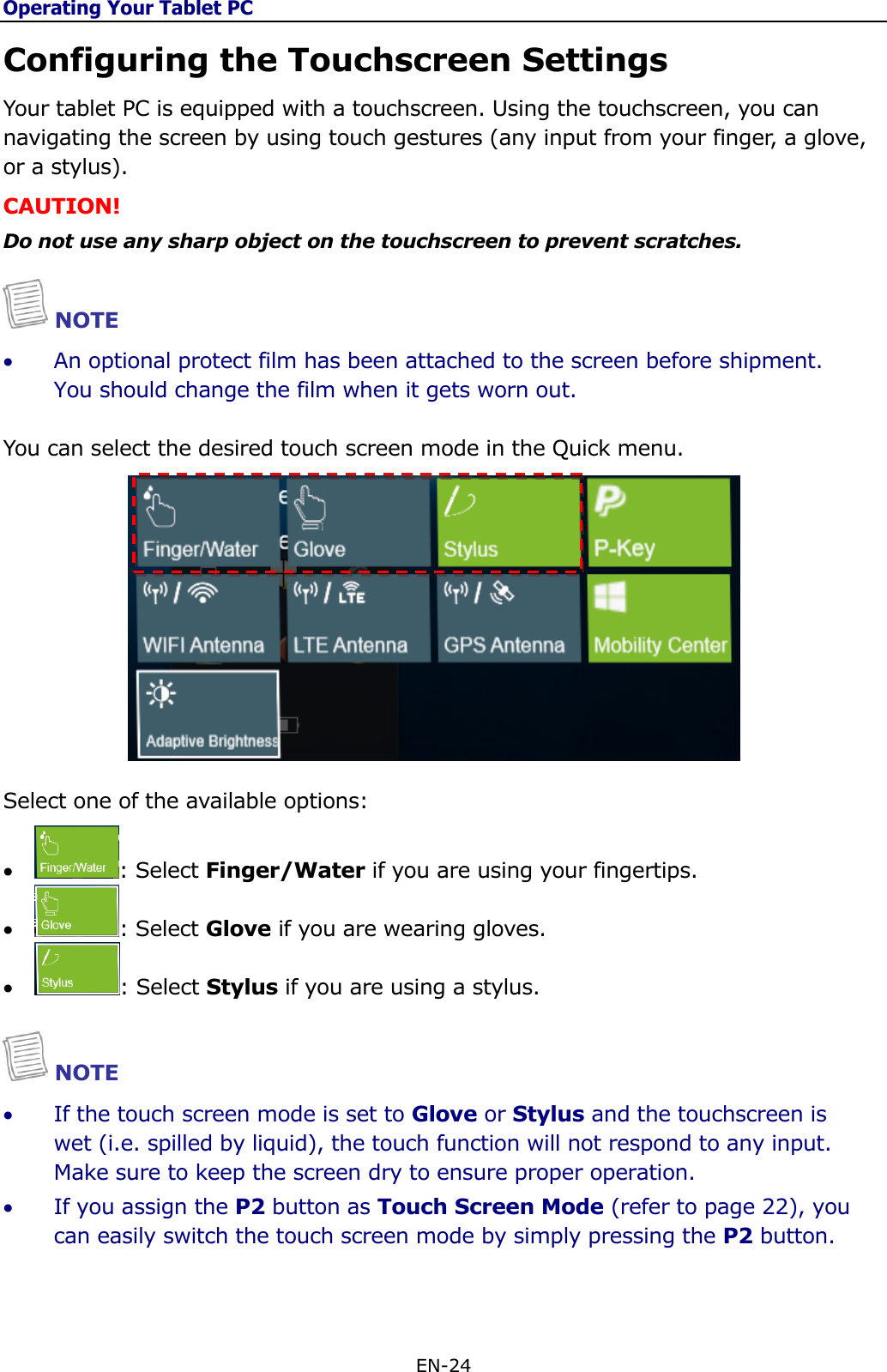 Operating Your Tablet PC EN-24  Configuring the Touchscreen Settings  Your tablet PC is equipped with a touchscreen. Using the touchscreen, you can navigating the screen by using touch gestures (any input from your finger, a glove, or a stylus). CAUTION! Do not use any sharp object on the touchscreen to prevent scratches.  NOTE  An optional protect film has been attached to the screen before shipment. You should change the film when it gets worn out.   You can select the desired touch screen mode in the Quick menu.   Select one of the available options:  : Select Finger/Water if you are using your fingertips.  : Select Glove if you are wearing gloves.  : Select Stylus if you are using a stylus.   NOTE  If the touch screen mode is set to Glove or Stylus and the touchscreen is wet (i.e. spilled by liquid), the touch function will not respond to any input. Make sure to keep the screen dry to ensure proper operation.  If you assign the P2 button as Touch Screen Mode (refer to page 22), you can easily switch the touch screen mode by simply pressing the P2 button.      