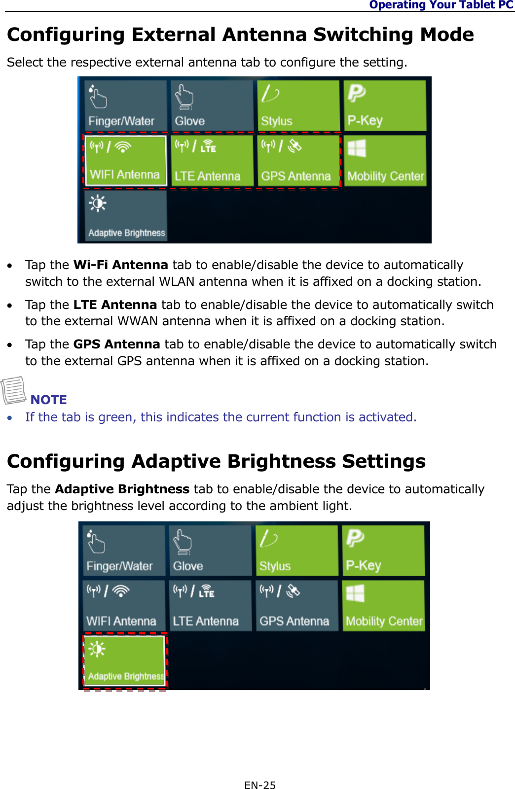 Operating Your Tablet PC  EN-25  Configuring External Antenna Switching Mode Select the respective external antenna tab to configure the setting.    Tap the Wi-Fi Antenna tab to enable/disable the device to automatically switch to the external WLAN antenna when it is affixed on a docking station.  Tap the LTE Antenna tab to enable/disable the device to automatically switch to the external WWAN antenna when it is affixed on a docking station.  Tap the GPS Antenna tab to enable/disable the device to automatically switch to the external GPS antenna when it is affixed on a docking station.  NOTE  If the tab is green, this indicates the current function is activated. Configuring Adaptive Brightness Settings Tap the Adaptive Brightness tab to enable/disable the device to automatically adjust the brightness level according to the ambient light.     