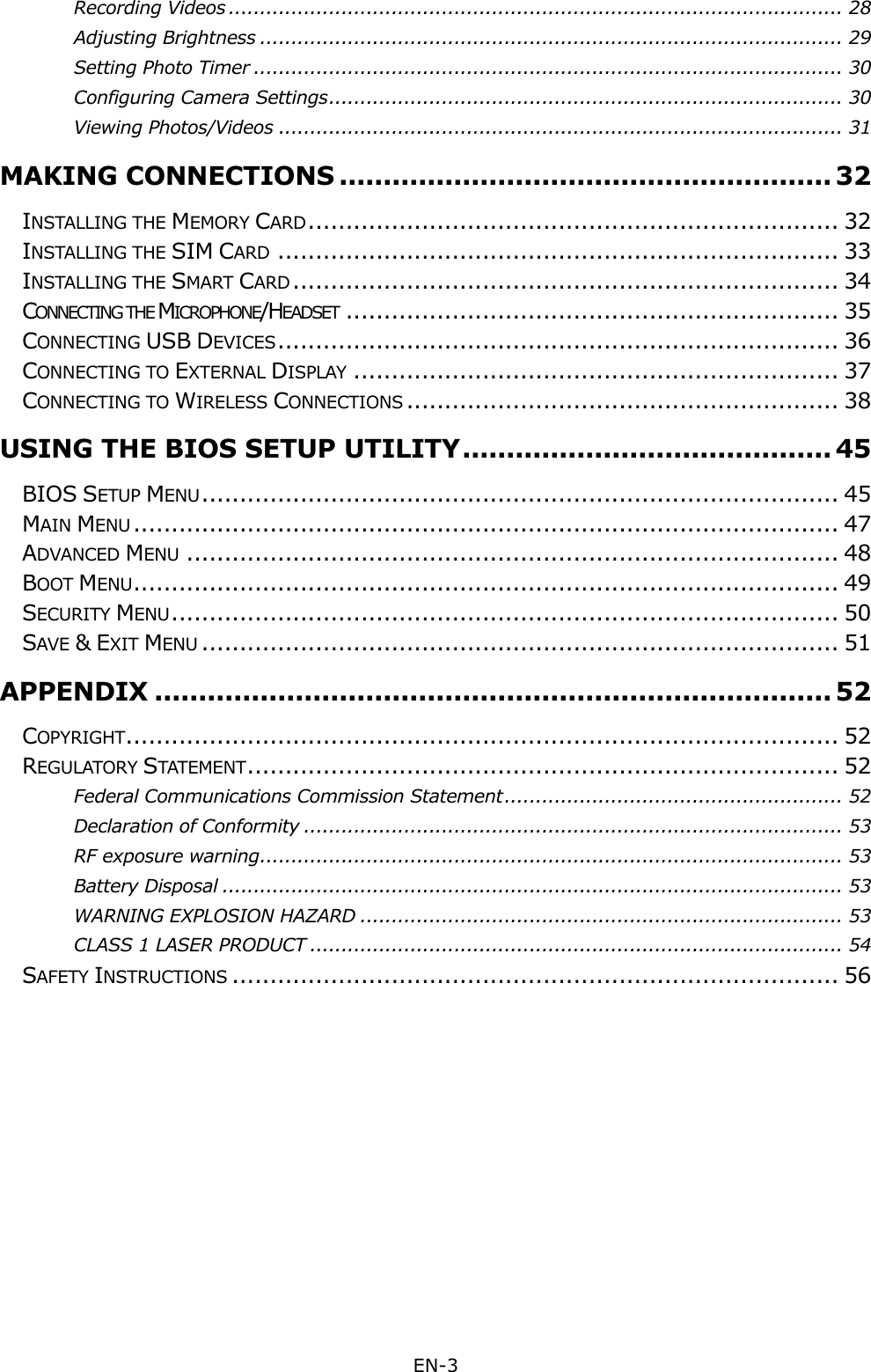  EN-3  Recording Videos .................................................................................................. 28 Adjusting Brightness ............................................................................................. 29 Setting Photo Timer .............................................................................................. 30 Configuring Camera Settings .................................................................................. 30 Viewing Photos/Videos .......................................................................................... 31 MAKING CONNECTIONS ........................................................ 32 INSTALLING THE MEMORY CARD ...................................................................... 32 INSTALLING THE SIM CARD .......................................................................... 33 INSTALLING THE SMART CARD ........................................................................ 34 CONNECTING THE MICROPHONE/HEADSET ................................................................. 35 CONNECTING USB DEVICES .......................................................................... 36 CONNECTING TO EXTERNAL DISPLAY ................................................................ 37 CONNECTING TO WIRELESS CONNECTIONS ......................................................... 38 USING THE BIOS SETUP UTILITY .......................................... 45 BIOS SETUP MENU .................................................................................... 45 MAIN MENU ............................................................................................. 47 ADVANCED MENU ...................................................................................... 48 BOOT MENU ............................................................................................. 49 SECURITY MENU ........................................................................................ 50 SAVE &amp; EXIT MENU .................................................................................... 51 APPENDIX ............................................................................. 52 COPYRIGHT .............................................................................................. 52 REGULATORY STATEMENT .............................................................................. 52 Federal Communications Commission Statement ...................................................... 52 Declaration of Conformity ...................................................................................... 53 RF exposure warning ............................................................................................. 53 Battery Disposal ................................................................................................... 53 WARNING EXPLOSION HAZARD ............................................................................. 53 CLASS 1 LASER PRODUCT ..................................................................................... 54 SAFETY INSTRUCTIONS ................................................................................ 56 