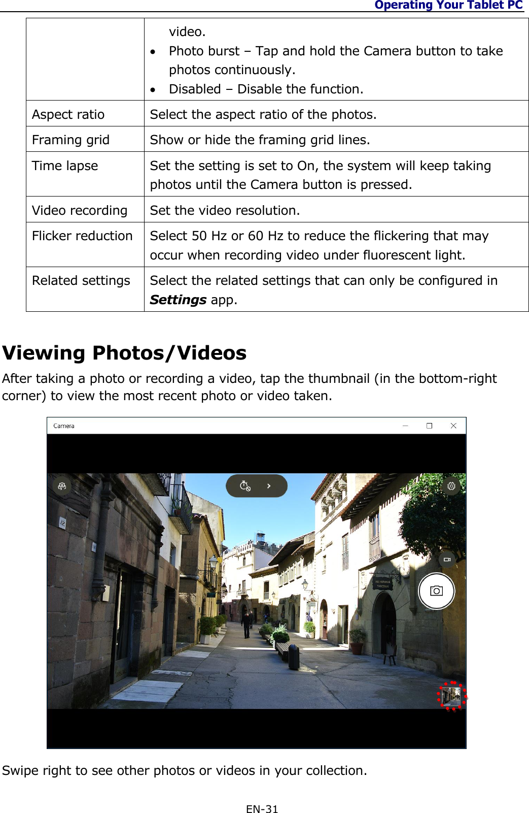 Operating Your Tablet PC  EN-31  video.  Photo burst – Tap and hold the Camera button to take photos continuously.  Disabled – Disable the function. Aspect ratio Select the aspect ratio of the photos. Framing grid Show or hide the framing grid lines. Time lapse Set the setting is set to On, the system will keep taking photos until the Camera button is pressed. Video recording Set the video resolution. Flicker reduction Select 50 Hz or 60 Hz to reduce the flickering that may occur when recording video under fluorescent light. Related settings Select the related settings that can only be configured in Settings app.    Viewing Photos/Videos After taking a photo or recording a video, tap the thumbnail (in the bottom-right corner) to view the most recent photo or video taken.   Swipe right to see other photos or videos in your collection. 