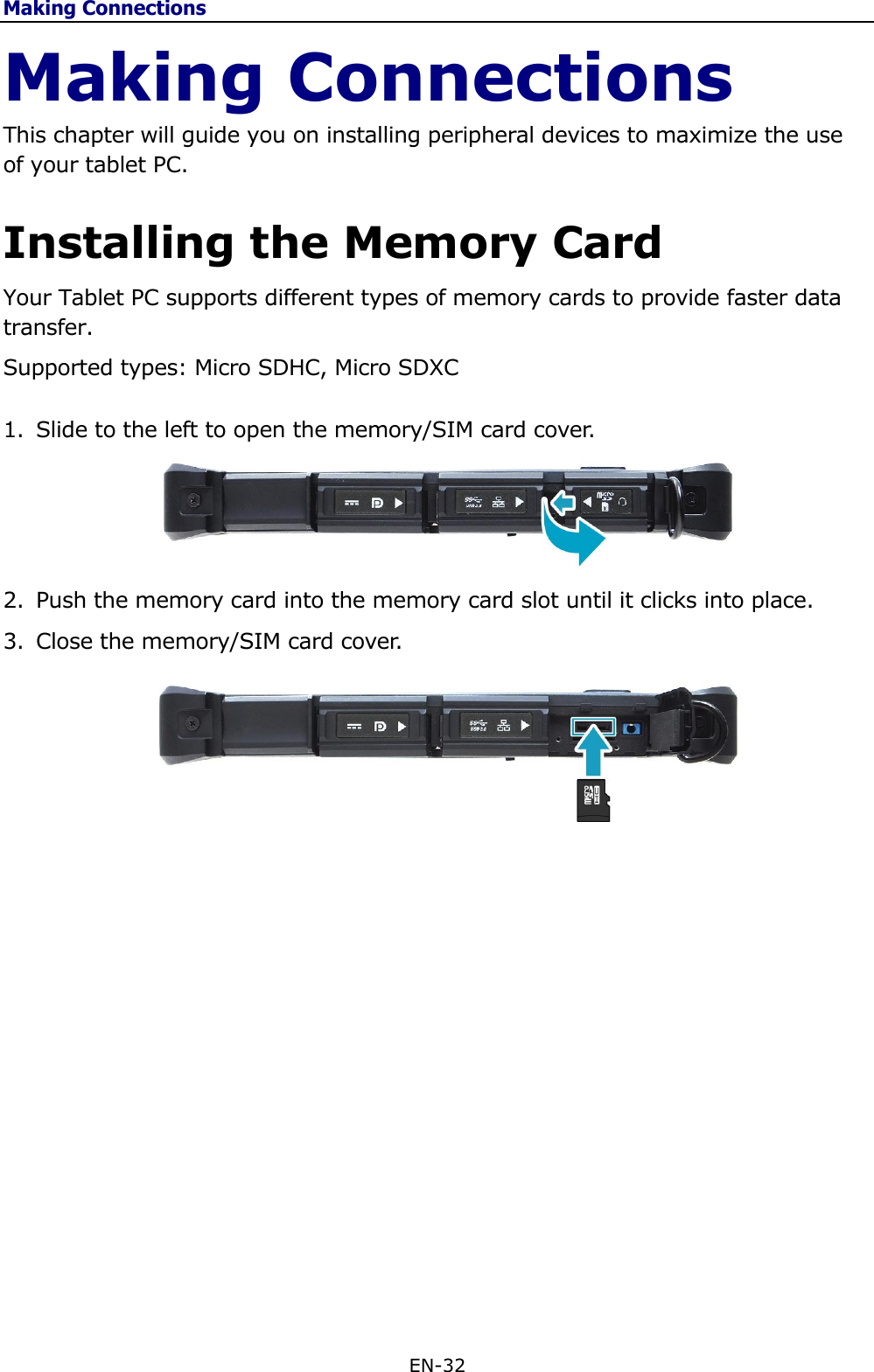 Making Connections EN-32  Making Connections This chapter will guide you on installing peripheral devices to maximize the use of your tablet PC. Installing the Memory Card Your Tablet PC supports different types of memory cards to provide faster data transfer.  Supported types: Micro SDHC, Micro SDXC 1. Slide to the left to open the memory/SIM card cover.   2. Push the memory card into the memory card slot until it clicks into place. 3. Close the memory/SIM card cover.                   