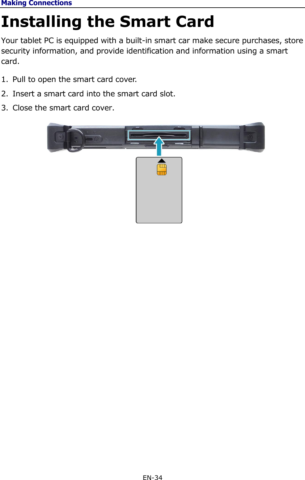 Making Connections EN-34  Installing the Smart Card Your tablet PC is equipped with a built-in smart car make secure purchases, store security information, and provide identification and information using a smart card.  1. Pull to open the smart card cover.  2. Insert a smart card into the smart card slot. 3. Close the smart card cover.               