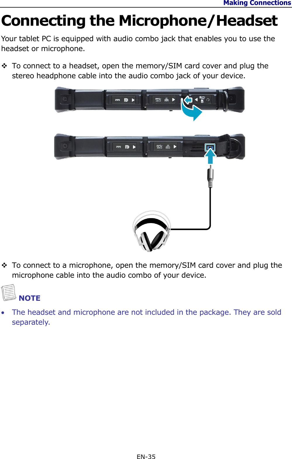 Making Connections  EN-35  Connecting the Microphone/Headset Your tablet PC is equipped with audio combo jack that enables you to use the headset or microphone.  To connect to a headset, open the memory/SIM card cover and plug the stereo headphone cable into the audio combo jack of your device.    To connect to a microphone, open the memory/SIM card cover and plug the microphone cable into the audio combo of your device.  NOTE  The headset and microphone are not included in the package. They are sold separately.             