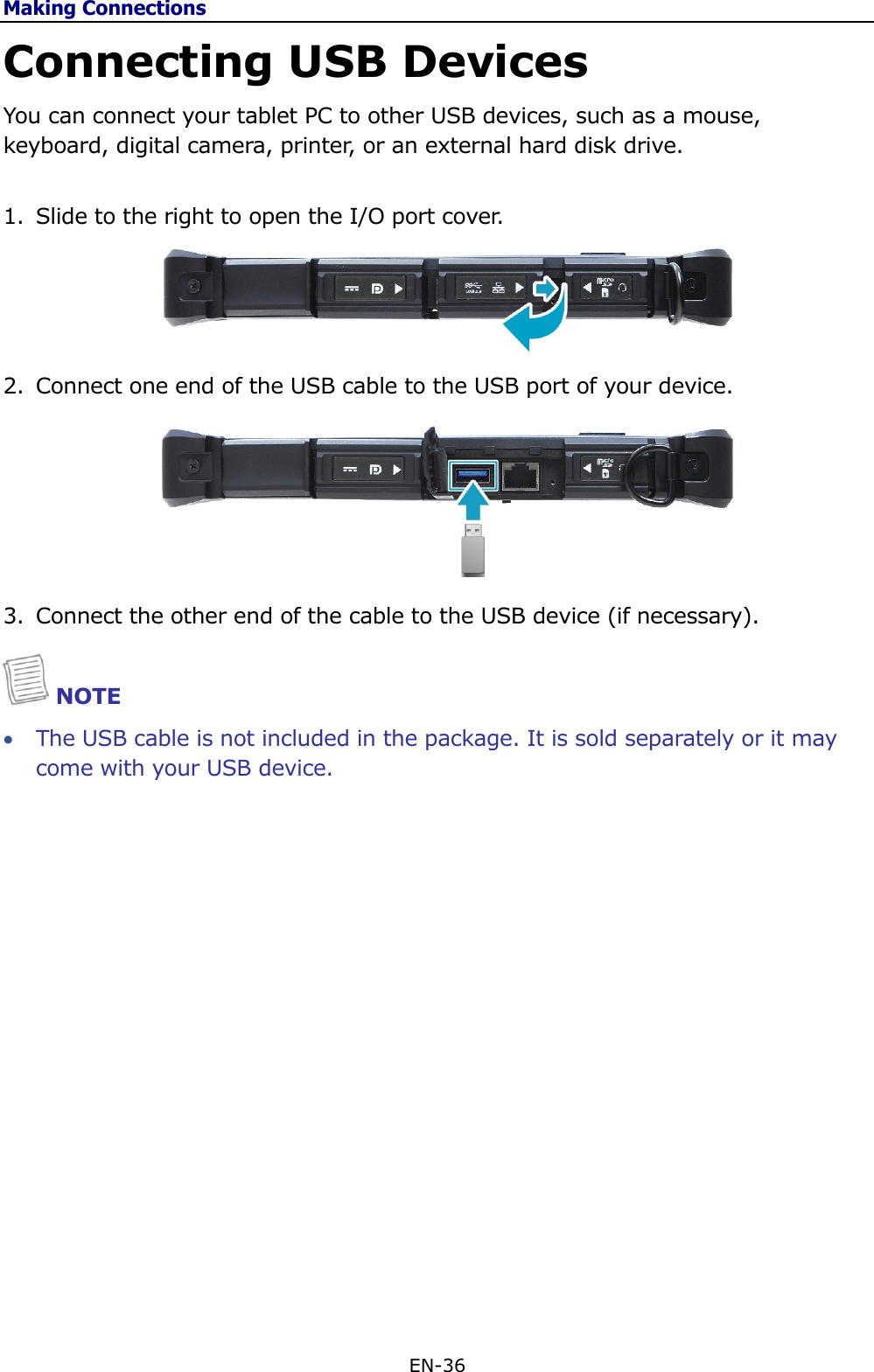 Making Connections EN-36  Connecting USB Devices You can connect your tablet PC to other USB devices, such as a mouse, keyboard, digital camera, printer, or an external hard disk drive.  1. Slide to the right to open the I/O port cover.   2. Connect one end of the USB cable to the USB port of your device.   3. Connect the other end of the cable to the USB device (if necessary).  NOTE  The USB cable is not included in the package. It is sold separately or it may come with your USB device.                   