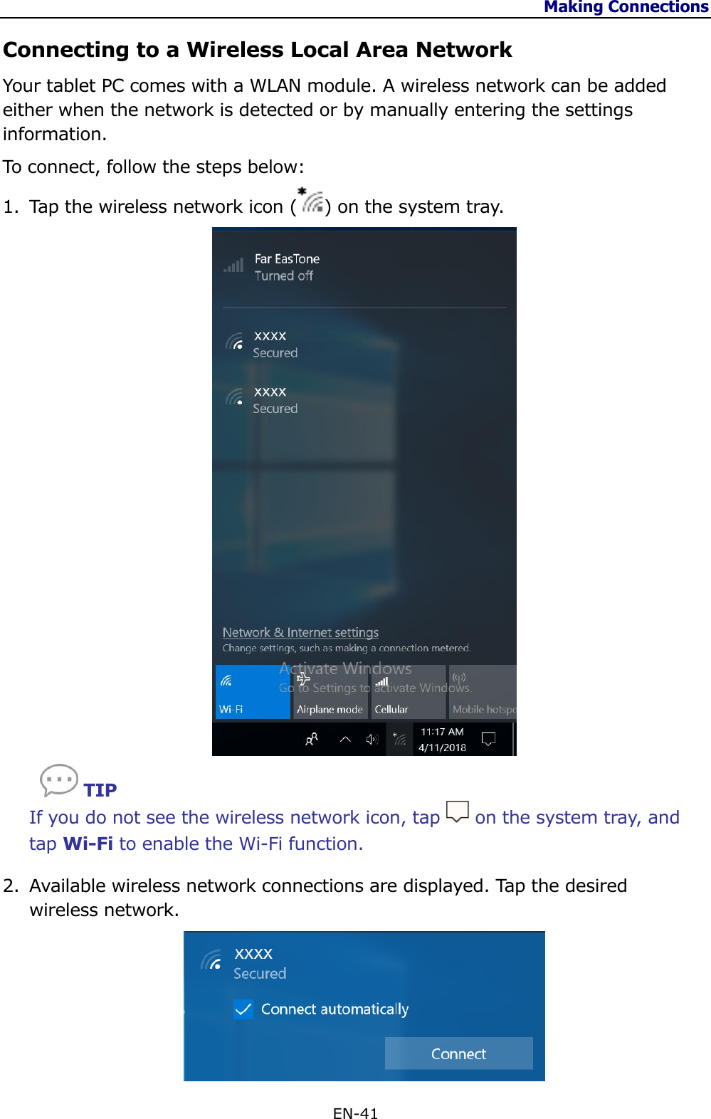 Making Connections  EN-41  Connecting to a Wireless Local Area Network Your tablet PC comes with a WLAN module. A wireless network can be added either when the network is detected or by manually entering the settings information. To connect, follow the steps below: 1. Tap the wireless network icon ( ) on the system tray.      TIP If you do not see the wireless network icon, tap   on the system tray, and tap Wi-Fi to enable the Wi-Fi function. 2. Available wireless network connections are displayed. Tap the desired wireless network.  