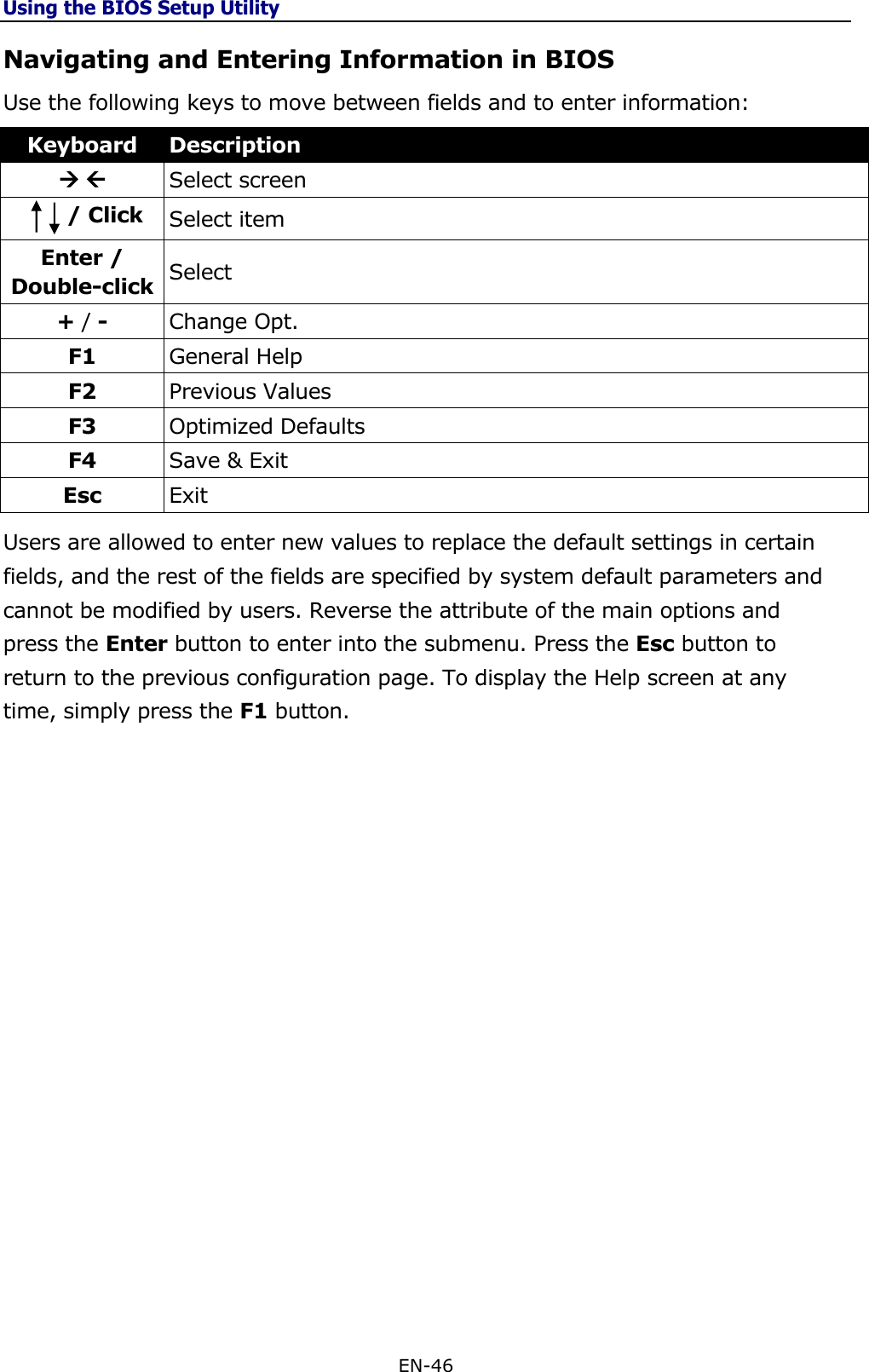 Using the BIOS Setup Utility EN-46  Navigating and Entering Information in BIOS Use the following keys to move between fields and to enter information: Keyboard Description   Select screen          / Click Select item Enter / Double-click Select + / - Change Opt. F1 General Help F2 Previous Values F3 Optimized Defaults F4 Save &amp; Exit Esc Exit Users are allowed to enter new values to replace the default settings in certain fields, and the rest of the fields are specified by system default parameters and cannot be modified by users. Reverse the attribute of the main options and press the Enter button to enter into the submenu. Press the Esc button to return to the previous configuration page. To display the Help screen at any time, simply press the F1 button.                    