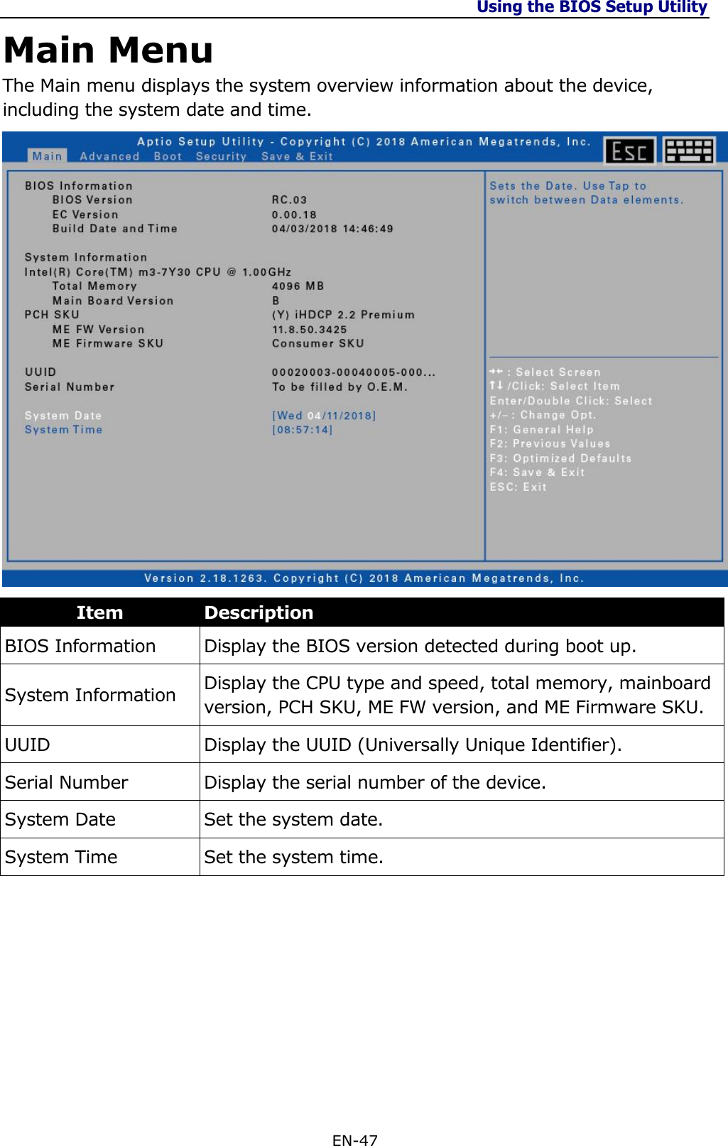 Using the BIOS Setup Utility  EN-47  Main Menu The Main menu displays the system overview information about the device, including the system date and time.  Item Description BIOS Information Display the BIOS version detected during boot up. System Information Display the CPU type and speed, total memory, mainboard version, PCH SKU, ME FW version, and ME Firmware SKU. UUID Display the UUID (Universally Unique Identifier). Serial Number Display the serial number of the device. System Date Set the system date. System Time Set the system time.        