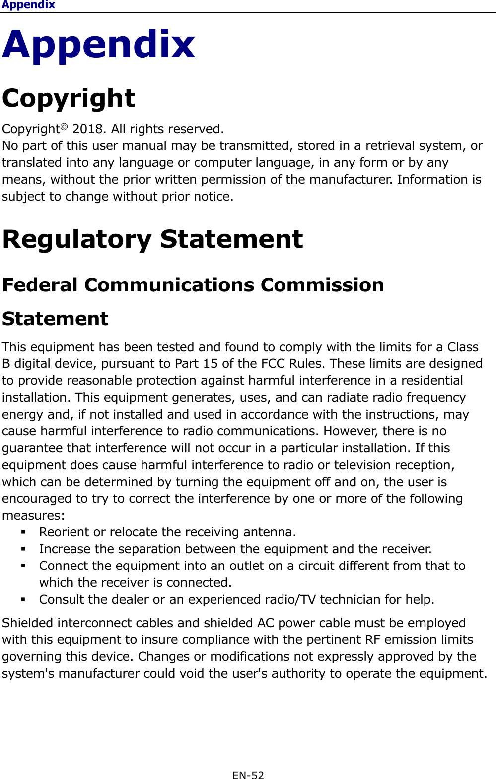 Appendix EN-52  Appendix Copyright Copyright© 2018. All rights reserved. No part of this user manual may be transmitted, stored in a retrieval system, or translated into any language or computer language, in any form or by any means, without the prior written permission of the manufacturer. Information is subject to change without prior notice.  Regulatory Statement Federal Communications Commission Statement This equipment has been tested and found to comply with the limits for a Class B digital device, pursuant to Part 15 of the FCC Rules. These limits are designed to provide reasonable protection against harmful interference in a residential installation. This equipment generates, uses, and can radiate radio frequency energy and, if not installed and used in accordance with the instructions, may cause harmful interference to radio communications. However, there is no guarantee that interference will not occur in a particular installation. If this equipment does cause harmful interference to radio or television reception, which can be determined by turning the equipment off and on, the user is encouraged to try to correct the interference by one or more of the following measures:  Reorient or relocate the receiving antenna.  Increase the separation between the equipment and the receiver.  Connect the equipment into an outlet on a circuit different from that to which the receiver is connected.  Consult the dealer or an experienced radio/TV technician for help. Shielded interconnect cables and shielded AC power cable must be employed with this equipment to insure compliance with the pertinent RF emission limits governing this device. Changes or modifications not expressly approved by the system&apos;s manufacturer could void the user&apos;s authority to operate the equipment.   