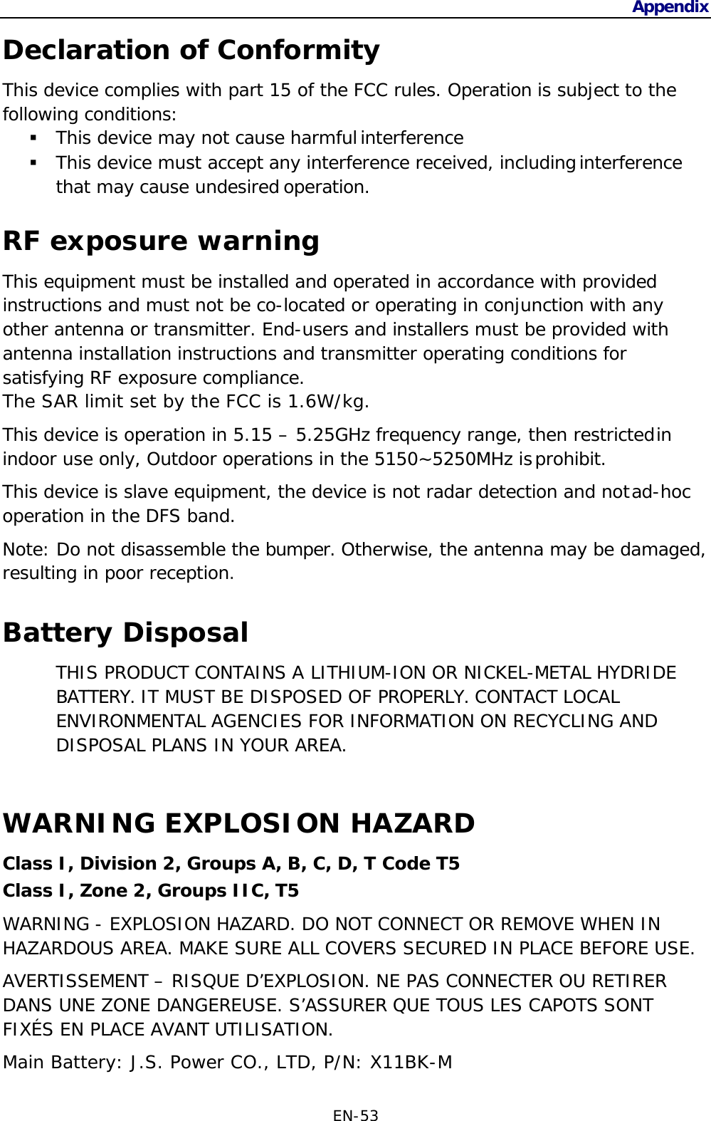 EN-53   Declaration of Conformity Appendix This device complies with part 15 of the FCC rules. Operation is subject to the following conditions:  This device may not cause harmful interference  This device must accept any interference received, including interference that may cause undesired operation.  RF exposure warning This equipment must be installed and operated in accordance with provided instructions and must not be co-located or operating in conjunction with any other antenna or transmitter. End-users and installers must be provided with antenna installation instructions and transmitter operating conditions for satisfying RF exposure compliance. The SAR limit set by the FCC is 1.6W/kg. This device is operation in 5.15 – 5.25GHz frequency range, then restricted in indoor use only, Outdoor operations in the 5150~5250MHz is prohibit. This device is slave equipment, the device is not radar detection and not ad-hoc operation in the DFS band. Note: Do not disassemble the bumper. Otherwise, the antenna may be damaged, resulting in poor reception.  Battery Disposal THIS PRODUCT CONTAINS A LITHIUM-ION OR NICKEL-METAL HYDRIDE BATTERY. IT MUST BE DISPOSED OF PROPERLY. CONTACT LOCAL ENVIRONMENTAL AGENCIES FOR INFORMATION ON RECYCLING AND DISPOSAL PLANS IN YOUR AREA.   WARNING EXPLOSION HAZARD Class I, Division 2, Groups A, B, C, D, T Code T5 Class I, Zone 2, Groups IIC, T5 WARNING - EXPLOSION HAZARD. DO NOT CONNECT OR REMOVE WHEN IN HAZARDOUS AREA. MAKE SURE ALL COVERS SECURED IN PLACE BEFORE USE. AVERTISSEMENT – RISQUE D’EXPLOSION. NE PAS CONNECTER OU RETIRER DANS UNE ZONE DANGEREUSE. S’ASSURER QUE TOUS LES CAPOTS SONT FIXÉS EN PLACE AVANT UTILISATION. Main Battery: J.S. Power CO., LTD, P/N: X11BK-M 