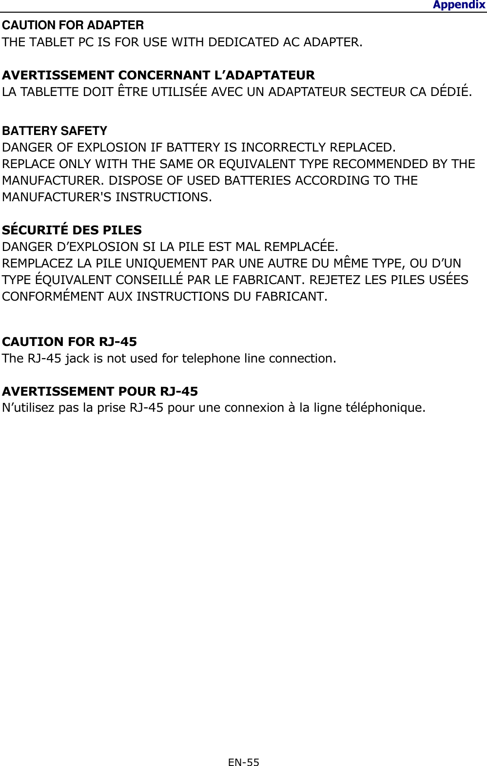 Appendix  EN-55  CAUTION FOR ADAPTER THE TABLET PC IS FOR USE WITH DEDICATED AC ADAPTER.  AVERTISSEMENT CONCERNANT L’ADAPTATEUR LA TABLETTE DOIT ÊTRE UTILISÉE AVEC UN ADAPTATEUR SECTEUR CA DÉDIÉ.  BATTERY SAFETY DANGER OF EXPLOSION IF BATTERY IS INCORRECTLY REPLACED. REPLACE ONLY WITH THE SAME OR EQUIVALENT TYPE RECOMMENDED BY THE MANUFACTURER. DISPOSE OF USED BATTERIES ACCORDING TO THE MANUFACTURER&apos;S INSTRUCTIONS.  SÉCURITÉ DES PILES DANGER D’EXPLOSION SI LA PILE EST MAL REMPLACÉE. REMPLACEZ LA PILE UNIQUEMENT PAR UNE AUTRE DU MÊME TYPE, OU D’UN TYPE ÉQUIVALENT CONSEILLÉ PAR LE FABRICANT. REJETEZ LES PILES USÉES CONFORMÉMENT AUX INSTRUCTIONS DU FABRICANT.  CAUTION FOR RJ-45 The RJ-45 jack is not used for telephone line connection.  AVERTISSEMENT POUR RJ-45 N’utilisez pas la prise RJ-45 pour une connexion à la ligne téléphonique.                    