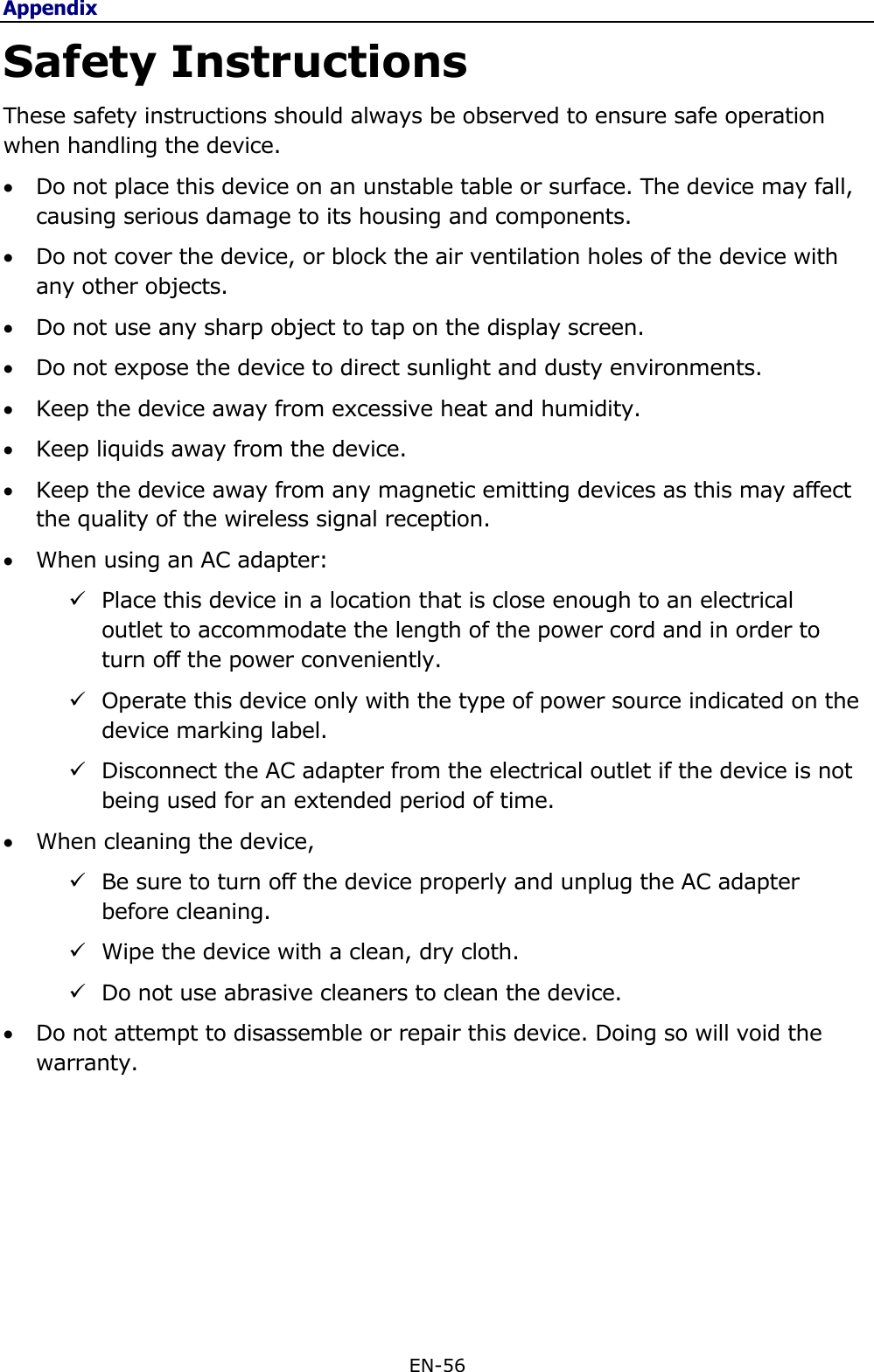 Appendix EN-56  Safety Instructions These safety instructions should always be observed to ensure safe operation when handling the device.  Do not place this device on an unstable table or surface. The device may fall, causing serious damage to its housing and components.  Do not cover the device, or block the air ventilation holes of the device with any other objects.  Do not use any sharp object to tap on the display screen.  Do not expose the device to direct sunlight and dusty environments.  Keep the device away from excessive heat and humidity.  Keep liquids away from the device.  Keep the device away from any magnetic emitting devices as this may affect the quality of the wireless signal reception.  When using an AC adapter:   Place this device in a location that is close enough to an electrical outlet to accommodate the length of the power cord and in order to turn off the power conveniently.  Operate this device only with the type of power source indicated on the device marking label.   Disconnect the AC adapter from the electrical outlet if the device is not being used for an extended period of time.  When cleaning the device,  Be sure to turn off the device properly and unplug the AC adapter before cleaning.  Wipe the device with a clean, dry cloth.  Do not use abrasive cleaners to clean the device.  Do not attempt to disassemble or repair this device. Doing so will void the warranty.     