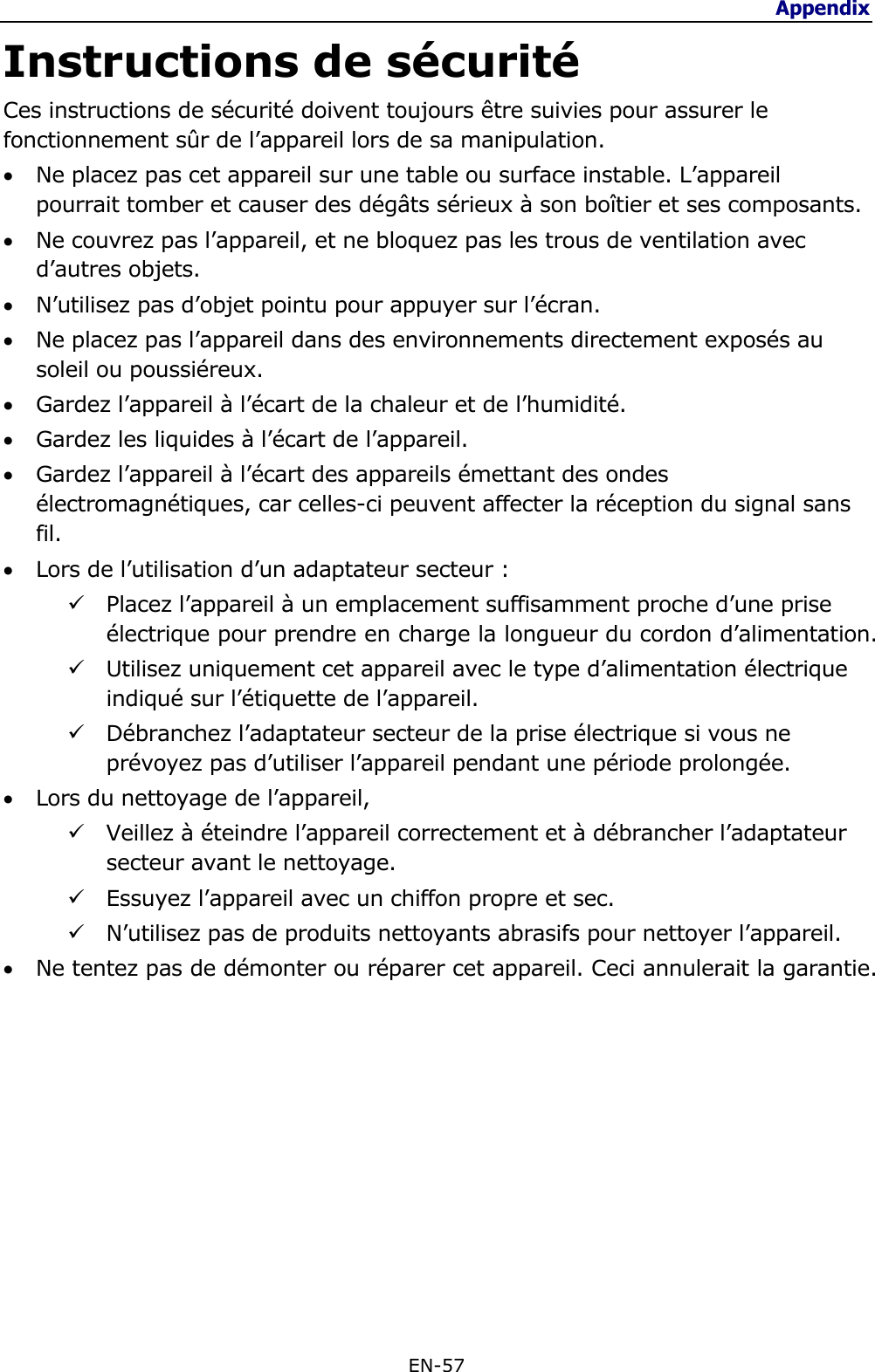 Appendix  EN-57  Instructions de sécurité Ces instructions de sécurité doivent toujours être suivies pour assurer le fonctionnement sûr de l’appareil lors de sa manipulation.  Ne placez pas cet appareil sur une table ou surface instable. L’appareil pourrait tomber et causer des dégâts sérieux à son boîtier et ses composants.  Ne couvrez pas l’appareil, et ne bloquez pas les trous de ventilation avec d’autres objets.  N’utilisez pas d’objet pointu pour appuyer sur l’écran.  Ne placez pas l’appareil dans des environnements directement exposés au soleil ou poussiéreux.  Gardez l’appareil à l’écart de la chaleur et de l’humidité.  Gardez les liquides à l’écart de l’appareil.  Gardez l’appareil à l’écart des appareils émettant des ondes électromagnétiques, car celles-ci peuvent affecter la réception du signal sans fil.  Lors de l’utilisation d’un adaptateur secteur :  Placez l’appareil à un emplacement suffisamment proche d’une prise électrique pour prendre en charge la longueur du cordon d’alimentation.  Utilisez uniquement cet appareil avec le type d’alimentation électrique indiqué sur l’étiquette de l’appareil.  Débranchez l’adaptateur secteur de la prise électrique si vous ne prévoyez pas d’utiliser l’appareil pendant une période prolongée.  Lors du nettoyage de l’appareil,  Veillez à éteindre l’appareil correctement et à débrancher l’adaptateur secteur avant le nettoyage.  Essuyez l’appareil avec un chiffon propre et sec.  N’utilisez pas de produits nettoyants abrasifs pour nettoyer l’appareil.  Ne tentez pas de démonter ou réparer cet appareil. Ceci annulerait la garantie.   