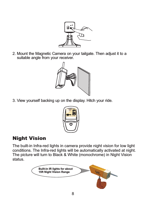 8Night VisionThe built-in Infra-red lights in camera provide night vision for low light conditions. The Infra-red lights will be automatically activated at night.The picture will turn to Black &amp; White (monochrome) in Night Vision status.    Built-in IR lights for about 15ft Night Vision Range 2. Mount the Magnetic Camera on your tailgate. Then adjust it to a     suitable angle from your receiver.     3. View yourself backing up on the display. Hitch your ride.