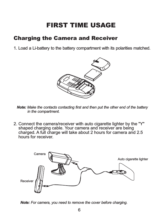 2. Connect the camera/receiver with auto cigarette lighter by the "Y"     shaped charging cable. Your camera and receiver are being     charged. A full charge will take about 2 hours for camera and 2.5    hours for receiver.FIRST TIME USAGE6Charging the Camera and ReceiverCameraReceiverAuto cigarette lighter1. Load a Li-battery to the battery compartment with its polarities matched.        Note: Make the contacts contacting first and then put the other end of the battery          in the compartment.Note: For camera, you need to remove the cover before charging.