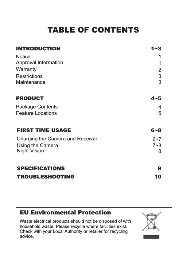 TABLE OF CONTENTSINTRODUCTION 1~3NoticeRestrictionsMaintenanceWarrantyApproval Information13321EU Environmental ProtectionWaste electrical products should not be disposed of with household waste. Please recycle where facilities exist. Check with your Local Authority or retailer for recycling advice.PRODUCT 4~5Package ContentsFeature Locations45SPECIFICATIONS 9TROUBLESHOOTING 10FIRST TIME USAGE 6~8Using the Camera 7~88Night Vision6~7Charging the Camera and Receiver