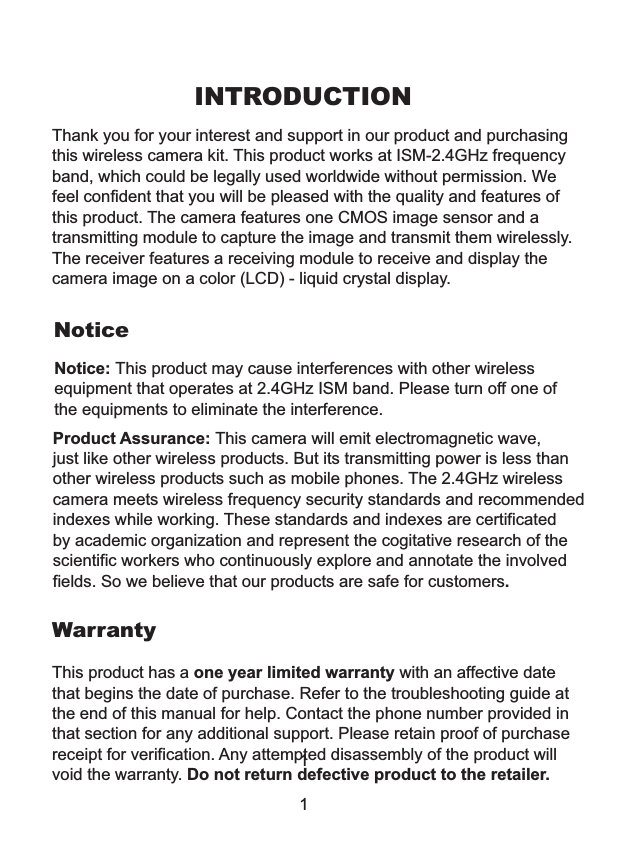 INTRODUCTIONThank you for your interest and support in our product and purchasing this wireless camera kit. This product eel confident that you will be pleased with the quality and features ofthis product. The camera features one CMOS image sensor and a transmitting module to capture the image and transmit them wirelessly. The receiver features a receiving module to receive and display the camera image on a color (LCD) - liquid crystal display.works at ISM-2.4GHz frequency band, which could be legally used worldwide without permission. WefThis product has a one year limited warranty with an affective date that begins the date of purchase. Refer to the troubleshooting guide at the end of this manual for help. Contact the phone number provided in that section for any additional support. Please retain proof of purchase receipt for verification. Any attempted disassembly of the product will void the warranty. Do not return defective product to the retailer.NoticeWarrantyNotice: This product may cause interferences with other wireless equipment that operates at 2.4GHz ISM band. Please turn off one ofthe equipments to eliminate the interference. Product Assurance: This camera will emit electromagnetic wave, just like other wireless products. But its transmitting power is less than other wireless products such as mobile phones. The 2.4GHz wireless camera meets wireless frequency security standards and recommendedindexes while working. These standards and indexes are certificated by academic organization and represent the cogitative research of the scientific workers who continuously explore and annotate the involved fields. So we believe that our products are safe for customers.11