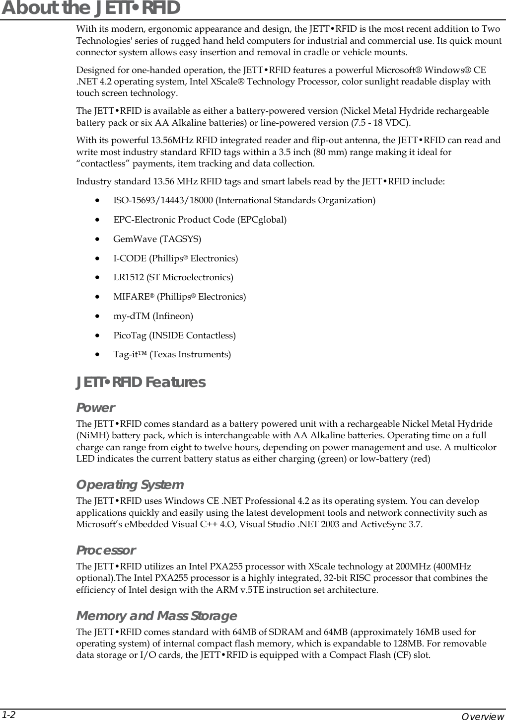  About the JETT&bull;RFID With its modern, ergonomic appearance and design, the JETT&bull;RFID is the most recent addition to Two Technologies' series of rugged hand held computers for industrial and commercial use. Its quick mount connector system allows easy insertion and removal in cradle or vehicle mounts. Designed for one-handed operation, the JETT&bull;RFID features a powerful Microsoft&reg; Windows&reg; CE .NET 4.2 operating system, Intel XScale&reg; Technology Processor, color sunlight readable display with touch screen technology. The JETT&bull;RFID is available as either a battery-powered version (Nickel Metal Hydride rechargeable battery pack or six AA Alkaline batteries) or line-powered version (7.5 - 18 VDC).  With its powerful 13.56MHz RFID integrated reader and flip-out antenna, the JETT&bull;RFID can read and write most industry standard RFID tags within a 3.5 inch (80 mm) range making it ideal for &ldquo;contactless&rdquo; payments, item tracking and data collection.  Industry standard 13.56 MHz RFID tags and smart labels read by the JETT&bull;RFID include: &bull; ISO-15693/14443/18000 (International Standards Organization) &bull; EPC-Electronic Product Code (EPCglobal) &bull; GemWave (TAGSYS) &bull; I-CODE (Phillips  Electronics) &reg;LR1512 (ST Microelectronics)s) tactless) JETT&bull;RFID Features RFID comes standard as a battery powered unit with a rechargeable Nickel Metal Hydride  ws CE .NET Professional 4.2 as its operating system. You can develop s  utilizes an Intel PXA255 processor with XScale technology at 200MHz (400MHz  MB of SDRAM and 64MB (approximately 16MB used for e &bull;  &bull; MIFARE&reg; (Phillips&reg; Electronic&bull; my-dTM (Infineon) &bull; PicoTag (INSIDE Con&bull; Tag-it&trade; (Texas Instruments) Power The JETT&bull;(NiMH) battery pack, which is interchangeable with AA Alkaline batteries. Operating time on a full charge can range from eight to twelve hours, depending on power management and use. A multicolorLED indicates the current battery status as either charging (green) or low-battery (red)  Operating System  The JETT&bull;RFID uses Windoapplications quickly and easily using the latest development tools and network connectivity such aMicrosoft&rsquo;s eMbedded Visual C++ 4.O, Visual Studio .NET 2003 and ActiveSync 3.7. Processor The JETT&bull;RFIDoptional).The Intel PXA255 processor is a highly integrated, 32-bit RISC processor that combines theefficiency of Intel design with the ARM v.5TE instruction set architecture.  Memory and Mass Storage The JETT&bull;RFID comes standard with 64operating system) of internal compact flash memory, which is expandable to 128MB. For removabldata storage or I/O cards, the JETT&bull;RFID is equipped with a Compact Flash (CF) slot.     Overview 1-2 