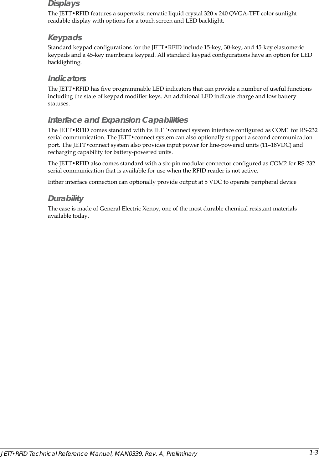  Displays The JETT&bull;RFID features a supertwist nematic liquid crystal 320 x 240 QVGA-TFT color sunlight readable display with options for a touch screen and LED backlight. Keypads Standard keypad configurations for the JETT&bull;RFID include 15-key, 30-key, and 45-key elastomeric keypads and a 45-key membrane keypad. All standard keypad configurations have an option for LED backlighting. Indicators The JETT&bull;RFID has five programmable LED indicators that can provide a number of useful functions including the state of keypad modifier keys. An additional LED indicate charge and low battery statuses. Interface and Expansion Capabilities  The JETT&bull;RFID comes standard with its JETT&bull;connect system interface configured as COM1 for RS-232 serial communication. The JETT&bull;connect system can also optionally support a second communication port. The JETT&bull;connect system also provides input power for line-powered units (11&ndash;18VDC) and recharging capability for battery-powered units.  The JETT&bull;RFID also comes standard with a six-pin modular connector configured as COM2 for RS-232 serial communication that is available for use when the RFID reader is not active. Either interface connection can optionally provide output at 5 VDC to operate peripheral device Durability The case is made of General Electric Xenoy, one of the most durable chemical resistant materials available today. JETT&bull;RFID Technical Reference Manual, MAN0339, Rev. A, Preliminary  1-3