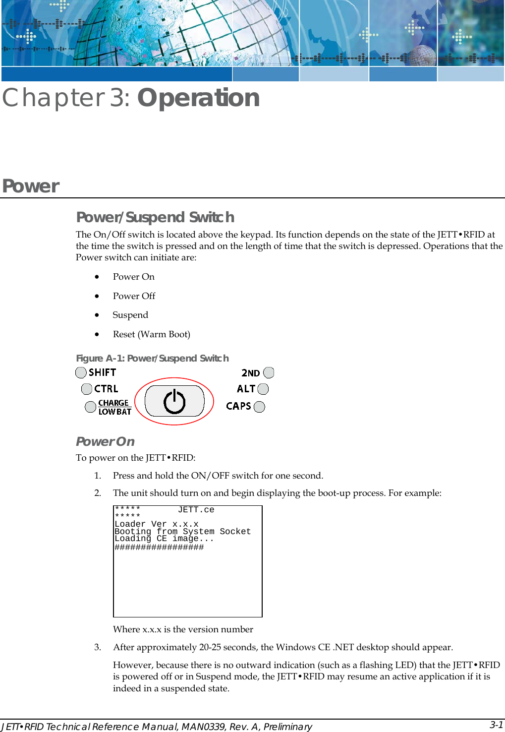 JETT&bull;RFID Technical Reference Manual, MAN0339, Rev. A, Preliminary Chapter 3: Operation Power  Power/Suspend Switch The On/Off switch is located above the keypad. Its function depends on the state of the JETT&bull;RFID at the time the switch is pressed and on the length of time that the switch is depressed. Operations that the Power switch can initiate are: &bull; Power On &bull; Power Off &bull; Suspend  &bull; Reset (Warm Boot)  Figure A-1: Power/Suspend Switch  Power On  To power on the JETT&bull;RFID:  1. Press and hold the ON/OFF switch for one second.  2. The unit should turn on and begin displaying the boot-up process. For example:  Where x.x.x is the version number *****       JETT.ce        ***** Loader Ver x.x.x  Socket Booting from System  Loading CE image...################  # 3. After approximately 20-25 seconds, the Windows CE .NET desktop should appear. However, because there is no outward indication (such as a flashing LED) that the JETT&bull;RFID is powered off or in Suspend mode, the JETT&bull;RFID may resume an active application if it is indeed in a suspended state. 3-1